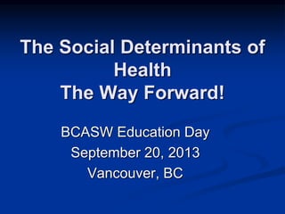 The Social Determinants of 
Health 
The Way Forward! 
BCASW Education Day 
September 20, 2013 
Vancouver, BC 
 