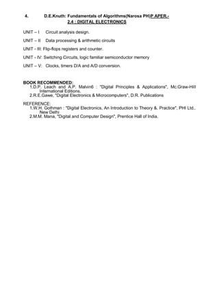 4. D.E.Knuth: Fundamentals of Algorithms(Narosa PH)P APER.-
2.4 : DIGITAL ELECTRONICS
UNIT – I Circuit analysis design.
UNIT – II Data processing & arithmetic circuits
UNIT - III: Flip-flops registers and counter.
UNIT - IV: Switching Circuits, logic familiar semiconductor memory
UNIT – V: Clocks, timers D/A and A/D conversion.
BOOK RECOMMENDED:
1.D.P. Leach and A.P. Malvin6 : "Digital Principles & Applications", Mc.Graw-HiII
International Editions.
2.R.E.Gawe, "Digital Electronics & Microcomputers", D.R. Publications
REFERENCE:
1.W.H. Gothman : "Digital Electronics, An Introduction to Theory &. Practice", PHI Ltd..
New Delhi
2.M.M. Mana, "Digital and Computer Design", Prentice Hall of India.
 
