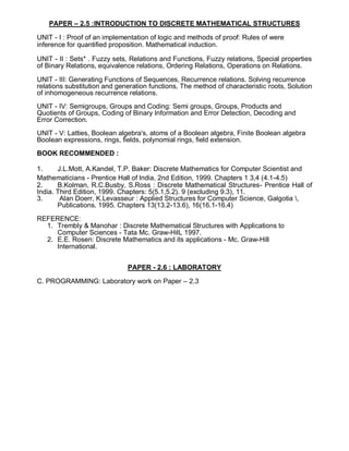 PAPER – 2.5 :INTRODUCTION TO DISCRETE MATHEMATICAL STRUCTURES
UNIT - I : Proof of an implementation of logic and methods of proof: Rules of were
inference for quantified proposition. Mathematical induction.
UNIT - II : Sets* . Fuzzy sets, Relations and Functions, Fuzzy relations, Special properties
of Binary Relations, equivalence relations, Ordering Relations, Operations on Relations.
UNIT - III: Generating Functions of Sequences, Recurrence relations. Solving recurrence
relations substitution and generation functions, The method of characteristic roots, Solution
of inhomogeneous recurrence relations.
UNIT - IV: Semigroups, Groups and Coding: Semi groups, Groups, Products and
Quotients of Groups, Coding of Binary Information and Error Detection, Decoding and
Error Correction.
UNIT - V: Latties, Boolean algebra's, atoms of a Boolean algebra, Finite Boolean algebra
Boolean expressions, rings, fields, polynomial rings, field extension.
BOOK RECOMMENDED :
1. J.L.Mott, A.Kandel, T.P. Baker: Discrete Mathematics for Computer Scientist and
Mathematicians - Prentice Hall of lndia, 2nd Edition, 1999. Chapters 1 3,4 (4.1-4.5)
2. B.Kolman, R.C.Busby, S.Ross : Discrete Mathematical Structures- Prentice Hall of
India. Third Edition, 1999. Chapters: 5(5.1,5.2). 9 (excluding 9.3), 11.
3. Alan Doerr, K.Levasseur : Applied Structures for Computer Science, Galgotia ,
Publications. 1995. Chapters 13(13.2-13.6), 16(16.1-16.4)
REFERENCE:
1. Trembly & Manohar : Discrete Mathematical Structures with Applications to
Computer Sciences - Tata Mc. Graw-HilL 1997.
2. E.E. Rosen: Discrete Mathematics and its applications - Mc. Graw-Hill
International.
PAPER - 2.6 : LABORATORY
C. PROGRAMMING: Laboratory work on Paper – 2.3
 