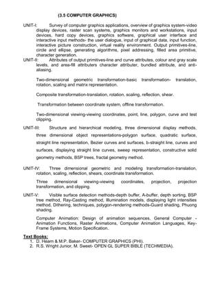 (3.5 COMPUTER GRAPHICS)
UNIT-I: Survey of computer graphics applications, overview of graphics system-video
display devices, raster scan systems, graphics monitors and workstations, input
devices, hard copy devices, graphics software, graphical user interface and
interactive input methods- the user dialogue, input of graphical data, input function,
interactive picture construction, virtual reality environment. Output primitives-line,
circle and ellipse, generating algorithms, pixel addressing, filled area primitive,
character generation.
UNIT-II: Attributes of output primitives-line and curve attributes, colour and gray scale
levels, and area-fill attributers character attributer, bundled attribute, and anti-
aliasing.
Two-dimensional geometric transformation-basic transformation- translation,
rotation, scaling and matrix representation.
Composite transformation-translation, rotation, scaling, reflection, shear.
Transformation between coordinate system, offline transformation.
Two-dimensional viewing-viewing coordinates, point, line, polygon, curve and test
clipping.
UNIT-III: Structure and hierarchical modeling, three dimensional display methods,
three dimensional object representations-polygon surface, quadratic surface,
straight line representation, Bezier curves and surfaces, b-straight line, curves and
surfaces, displaying straight line curves, sweep representation, constructive solid
geometry methods, BSP trees, fractal geometry method.
UNIT-IV: Three dimensional geometric and modeling transformation-translation,
rotation, scaling, reflection, shears, coordinate transformation.
Three dimensional viewing-viewing coordinates, projection, projection
transformation, and clipping.
UNIT-V: Visible surface detection methods-depth buffer, A-buffer, depth sorting, BSP
tree method, Ray-Casting method, Illumination models, displaying light intensities
method, Dithering, techniques, polygon-rendering methods-Guard shading, Phuong
shading.
Computer Animation: Design of animation sequences, General Computer -
Animation Functions, Raster Animations, Computer Animation Languages, Key-
Frame Systems, Motion Specification.
Text Books:
1. D. Hearn & M.P. Baker- COMPUTER GRAPHICS (PHI).
2. R.S. Wright Junior, M. Sweet- OPEN GL SUPER BIBLE (TECHMEDIA).
 