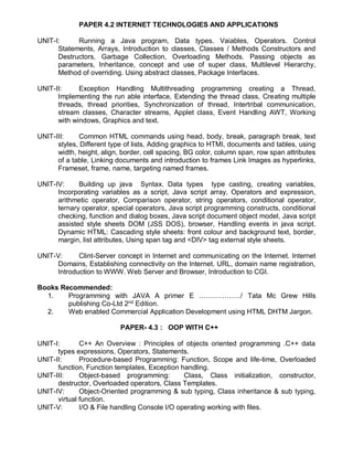 PAPER 4.2 INTERNET TECHNOLOGIES AND APPLICATIONS
UNIT-I: Running a Java program, Data types. Vaiables, Operators. Control
Statements, Arrays, Introduction to classes, Classes / Methods Constructors and
Destructors, Garbage Collection, Overloading Methods. Passing objects as
parameters, Inheritance, concept and use of super class, Multilevel Hierarchy,
Method of overriding. Using abstract classes, Package Interfaces.
UNIT-II: Exception Handling Multithreading programming creating a Thread,
Implementing the run able interface, Extending the thread class, Creating multiple
threads, thread priorities, Synchronization of thread, Intertribal communication,
stream classes, Character streams, Applet class, Event Handling AWT, Working
with windows, Graphics and text.
UNIT-III: Common HTML commands using head, body, break, paragraph break, text
styles, Different type of lists, Adding graphics to HTMI, documents and tables, using
width, height, align, border, cell spacing, BG color, column span, row span attributes
of a table, Linking documents and introduction to frames Link Images as hyperlinks,
Frameset, frame, name, targeting named frames.
UNIT-IV: Building up java Syntax. Data types type casting, creating variables,
Incorporating variables as a script, Java script array, Operators and expression,
arithmetic operator, Comparison operator, string operators, conditional operator,
ternary operator, special operators, Java script programming constructs, conditional
checking, function and dialog boxes, Java script document object model, Java script
assisted style sheets DOM (JSS DOS), browser, Handling events in java script.
Dynamic HTML: Cascading style sheets: front colour and background text, border,
margin, list attributes, Using span tag and <DIV> tag external style sheets.
UNIT-V: Clint-Server concept in Internet and communicating on the Internet. Internet
Domains, Establishing connectivity on the Internet. URL, domain name registration,
Introduction to WWW. Web Server and Browser, Introduction to CGI.
Books Recommended:
1. Programming with JAVA A primer E ………………/ Tata Mc Grew Hills
publishing Co-Ltd 2nd
Edition.
2. Web enabled Commercial Application Development using HTML DHTM Jargon.
PAPER- 4.3 : OOP WITH C++
UNIT-I: C++ An Overview : Principles of objects oriented programming .C++ data
types expressions, Operators, Statements.
UNIT-II: Procedure-based Programming: Function, Scope and life-time, Overloaded
function, Function templates, Exception handling.
UNIT-III: Object-based programming: Class, Class initialization, constructor,
destructor, Overloaded operators, Class Templates.
UNIT-IV: Object-Oriented programming & sub typing, Class inheritance & sub typing,
virtual function.
UNIT-V: I/O & File handling Console I/O operating working with files.
 