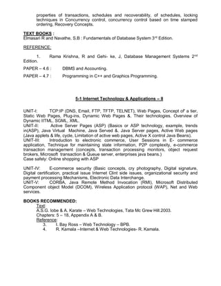 properties of transactions, schedules and recoverability, of schedules, locking
techniques in Concurrency control, concurrency control based on time stamped
ordering, Recovery Concepts.
TEXT BOOKS :
Elmasari R and Navathe, S.B : Fundamentals of Database System 3rd
Edition.
REFERENCE:
1. Rama Krishna, R and Gehi- ke, J, Database Management Systems 2nd
Edition.
PAPER – 4.6 : DBMS and Accounting.
PAPER – 4.7 : Programming in C++ and Graphics Programming.
5-1 Internet Technology & Applications – II
UNIT-I: TCP:IP (DNS, Email, FTP, TFTP, TELNET), Web Pages, Concept of' a tier,
Static Web Pages, Plug-ins, Dynamic Web Pages &. Their technologies. Overview of
Dynamic IITML. SGML, XML.
UNIT-II: Active Server Pages (ASP) (Basics or ASP technology, example, trends
in(ASP), Java Virtual Machine, Java Served &. Java Server pages, Active Web pages
(Java applets & life, cycle, Limitation of active web pages, Active X control Java Beans).
UNIT-III: Introduction to electronic commerce, User Sessions in E- commerce
application, Technique for maintaining state information, P2P complexity, e-commerce
transaction management (concepts, transaction processing monitors, object request
brokers, Microsoft transaction & Queue server, enterprises java beans.)
Case safely: Online shopping with ASP
UNIT-IV: E-commerce security (Basic concepts, cry photography, Digital signature,
Digital certification, practical issue Internet Clint side issues, organizational security and
payment processing Mechanisms, Electronic Data Interchange.
UNIT-V: CORBA, Java Remote Method Invocation (RMI), Microsoft Distributed
Component object Model (DCOM), Wireless Application protocol (WAP), Net and Web
services.
BOOKS RECOMMENDED:
Text:
A.S.G. lobe & A. Karate – Web Technologies, Tata Mc Grew Hill.2003.
Chapters: 5 – 18, Appendix A & B.
Reference:
3. I. Bay Ross – Web Technology – BPB.
4. R. Kamala –Internet & Web Technologies- R. Kamala.
 