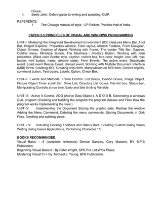 House.
4. Seely John: Oxford guide to writing and speaking, OUP.
REFERENCE:
1 The Chicago manual of style, 13th
Edition, Prentice Hall of India.
PAPER 5.5 PRINCIPLES OF VISUAL AND WINDOWS PROGRAMMING
UNIT-I: Mastering the Integrated Development Environment (IDE) features Menu Bar, Tool
Bar, Project Explorer, Properties window, From layout, window Toolbox, From Designer,
Object Browse, Creation of Applet. Working with Forms: The border Title Bar, Caption,
Control menu, Minimize Button, The Maximize / Restore Button, Working with form
properties. (Back color Border style, caption, control box, fore color, height, icon, left, max
button, mini button, name, window state). Form Events: The active event, Deactivate
event. Load event Resize Event. Unload event. Working with Multiple Document Interface
(MDI) forms: Creating MDI, Creating child form, Manipulation on MDI form, Control objects,
command button, Test boxes, Labels, Option, Check Box.
UNIT-II: Events and Methods, Frame Control. List Boxes, Combo Boxes, Image Object.
Picture Object Timer scroll Bar, Drive List, Directory List Boxes. File list box. Status bar,
Manipulating Controls at run time, Early and late binding Variable.
UNIT-III: Active X Control, ADO (Active Data Object ). A D O D B, Generating a windows
GUL program (Creating and building the program the program classes and Files How the
program works Implementing the view.)
UNIT-IV: Implementing the Document Storing the graphic data, Redraw the window
Adding the Menu Command, Deleting the menu commands, Storing Documents in Disk
Files, Scrolling and splitting views.
UNIT – V: Including Docking Toolbars and Status Bars, Creating Custom dialog boxes
Writing dialog based Applications, Performing Character 1/0
BOOKS RECOMMENDED:
Visual Basic – 6 (complete reference) Denise Santoro, Gary Masters, BY B.P.B
Publication.
Beginning Visual Basis 6 : By Peter Wright, SPD Pvt. Ltd.Wrox Press.
Mastering Visual C++ By: Michael J. Young. BPB Publication.
.
 
