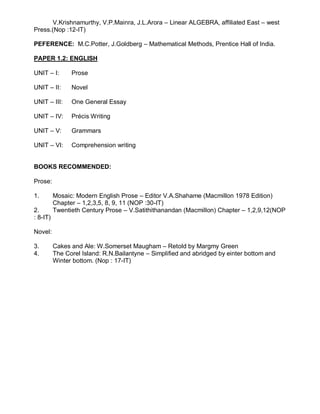 V.Krishnamurthy, V.P.Mainra, J.L.Arora – Linear ALGEBRA, affiliated East – west
Press.(Nop :12-IT)
PEFERENCE: M.C.Potter, J.Goldberg – Mathematical Methods, Prentice Hall of India.
PAPER 1.2: ENGLISH
UNIT – I: Prose
UNIT – II: Novel
UNIT – III: One General Essay
UNIT – IV: Précis Writing
UNIT – V: Grammars
UNIT – VI: Comprehension writing
BOOKS RECOMMENDED:
Prose:
1. Mosaic: Modern English Prose – Editor V.A.Shahame (Macmillon 1978 Edition)
Chapter – 1,2,3,5, 8, 9, 11 (NOP :30-IT)
2. Twentieth Century Prose – V.Satithithanandan (Macmillon) Chapter – 1,2,9,12(NOP
: 8-IT)
Novel:
3. Cakes and Ale: W.Somerset Maugham – Retold by Margmy Green
4. The Corel Island: R.N.Bailantyne – Simplified and abridged by einter bottom and
Winter bottom. (Nop : 17-IT)
 