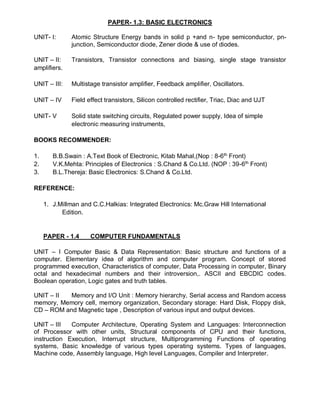 PAPER- 1.3: BASIC ELECTRONICS
UNIT- I: Atomic Structure Energy bands in solid p +and n- type semiconductor, pn-
junction, Semiconductor diode, Zener diode & use of diodes.
UNIT – II: Transistors, Transistor connections and biasing, single stage transistor
amplifiers.
UNIT – III: Multistage transistor amplifier, Feedback amplifier, Oscillators.
UNIT – IV Field effect transistors, Silicon controlled rectifier, Triac, Diac and UJT
UNIT- V Solid state switching circuits, Regulated power supply, Idea of simple
electronic measuring instruments,
BOOKS RECOMMENDER:
1. B.B.Swain : A.Text Book of Electronic, Kitab Mahal,(Nop : 8-6th
Front)
2. V.K.Mehta: Principles of Electronics : S.Chand & Co.Ltd. (NOP : 39-6th
Front)
3. B.L.Thereja: Basic Electronics: S.Chand & Co.Ltd.
REFERENCE:
1. J.Millman and C.C.Halkias: Integrated Electronics: Mc.Graw Hill International
Edition.
PAPER - 1.4 COMPUTER FUNDAMENTALS
UNIT – I Computer Basic & Data Representation: Basic structure and functions of a
computer. Elementary idea of algorithm and computer program. Concept of stored
programmed execution, Characteristics of computer, Data Processing in computer, Binary
octal and hexadecimal numbers and their introversion,. ASCII and EBCDIC codes.
Boolean operation, Logic gates and truth tables.
UNIT – II Memory and I/O Unit : Memory hierarchy, Serial access and Random access
memory, Memory cell, memory organization, Secondary storage: Hard Disk, Floppy disk,
CD – ROM and Magnetic tape , Description of various input and output devices.
UNIT – III Computer Architecture, Operating System and Languages: Interconnection
of Processor with other units, Structural components of CPU and their functions,
instruction Execution, Interrupt structure, Multiprogramming Functions of operating
systems, Basic knowledge of various types operating systems. Types of languages,
Machine code, Assembly language, High level Languages, Compiler and Interpreter.
 