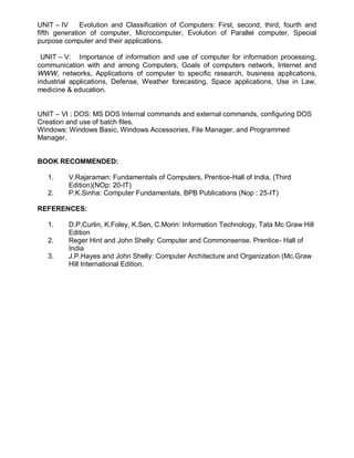 UNIT – IV Evolution and Classification of Computers: First, second, third, fourth and
fifth generation of computer, Microcomputer, Evolution of Parallel computer, Special
purpose computer and their applications.
UNIT – V: Importance of information and use of computer for information processing,
communication with and among Computers, Goals of computers network, Internet and
WWW, networks, Applications of computer to specific research, business applications,
industrial applications, Defense, Weather forecasting, Space applications, Use in Law,
medicine & education.
UNIT – VI : DOS: MS DOS Internal commands and external commands, configuring DOS
Creation and use of batch files.
Windows: Windows Basic, Windows Accessories, File Manager, and Programmed
Manager.
BOOK RECOMMENDED:
1. V.Rajaraman: Fundamentals of Computers, Prentice-Hall of India, (Third
Edition)(NOp: 20-IT)
2. P.K.Sinha: Computer Fundamentals, BPB Publications (Nop : 25-IT)
REFERENCES:
1. D.P.Curlin, K.Foley, K.Sen, C.Morin: Information Technology, Tata Mc Graw Hill
Edition
2. Reger Hint and John Shelly: Computer and Commonsense. Prentice- Hall of
India
3. J.P.Hayes and John Shelly: Computer Architecture and Organization (Mc.Graw
Hill International Edition.
 