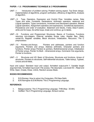 PAPER – 1.5 : PROGRAMMING TECHNIQUE & C PROGRAMMING
UNIT – I Introduction of problem solving: Problem solving aspect, Top Down design,
Implementation of algorithms, program verification, efficiency of algorithms, Analysis
of algorithm.
UNIT – II: Type, Operators, Expression and Control Flow: Variables names, Data
Types and sizes, Constants, Declarations, Arithmetic operators, relational and
Logical operators. Types conversions, Increment and Decrement operators, Bitwise
Logical operators, Assignment operators and expressions, Conditional expressions,
Precedence and order of evaluation. Statement and blocks, if-else, Else-if switch,
while and for loops, Do-while loops, break and continue, go to labels.
UNIT – III: Functions and Programmed Structures: Basics of Functions, Functions
returning non-integers, External variables Scope rules, Header files, Static
variab1cs, Register variables, Block structure, Initialization, Recursion, The C
preprocessor.
UNIT – IV: Pointers and Arrays: Pointers and addresses, pointers and function
arguments, Pointers and arrays, Address arithmetic, Character pointers and
functions, Pointer arrays Pointers to pointers, Multidimensional arrays, Initialization
of Pointer arrays, Pointer Vs Multi – dimensional arrays, Command- line arguments,
Pointer to functions.
UNIT – V: Structures and I/O: Basic of Structures, Structures and functions, Arrays of
structures, Pointers to structures, Self-referential structures, Table lookup, Typeset,
Unions and bit fields,
Input and output: Standard input and output, formatted output-print f, Variable length
argument lists, formatted input-scarf, File access, File descriptor, Low level I/O – Read and
Write. Open, Create, Close, Unlink, Random access Sleek.
BOOKS RECOMMENDED:
1. R.G.Dromey: How to solve it by Computers, PHI New Delhi.
2. B.W.Kernighan & D.M.Ritchie: The C Programming Language.
REFERENCE:
1. Balaguruswamy: The C Programming Language, THM.(Nop : 30-6th)
2. Golfiled: The C Programming Language, Schaum series,
 