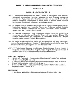 PAPER 1.6: C PROGRAMMING AND INFORMATION TECHNOLOGY
SEMISTER – II
PAPER – 2.1: MATHEMATICS – II
UNIT- I: Convergence of sequence and series: Concept of convergence. Limit theorem,
weierstrass completeness principle, subsequences and Boltzman weierstrass
theorem. cauchy's general principle of convergence, limit superior & limit inferior,
complex sequences, convergence of series, series of positive terms, absolute
convergence. Conditionally convergent series. Power series.
UNIT - II: Series solution of differential equation & special functions: Power series method.
Legendre's equation and Legendre Polynomial, Probenius Method, Bessel's
Equation and Bessel's function of first and second kind. Sturm-Lionville problems
Orthogonality and Eigen function expansion.
UNIT -III: Lap lace Transforms: Liplike Transforms. Inverse Transform, Transform of
derivatives and integrals, s-shifting, t-shifting, unit step function. Dirac’s delta
function, Differentiation and integration of Transforms. Convolution. Integral
equation, partial fractions, Periodic & Applications.
UNIT -IV: Vector Differential Calculus: Vector and Scalar functions and fields. Derivatives,
Curves. Tangents. Arc Length. Velocity. And acceleration, gradient of a scalar field
Directional derivative, prevergence and curl of a vector field.
UNIT – V: Vector Integral Calculus: Line Integrals. Double integrals, Green's theorem in
the plane, surfaces and surface integrals. Triple integrals. Divergence theorem of
Gauses. Applications of divergence theorem and Stoke's theorem.
BOOKS RECOMONDED:
I. G. Das & S. Pattanayak - Fundamentats of Mathematics Analysis. Tata Mc.Graw
Hill. Ch. 4 (excluding 4.5 and 4.15).
II E. Kreyszig - Advanced Engineering Mathematics -John Wiley & Sons, 7th
Edition.
Chapter 5,6,8 (excluding 8.1-8.3, 8.7, 8.12) and 9.
III J. Sinharoy & S. Padhy - A Course on Ordinary and Partial Differential Equations.
Kalyani Publishers. Chapter 9. 10.
REFERENCE:
I. M.C. Potter & J.Goldberg: Mathematics Methods - Prentice Hall of India
 