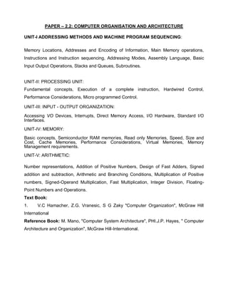 PAPER – 2.2: COMPUTER ORGANISATION AND ARCHITECTURE
UNIT-I ADDRESSING METHODS AND MACHINE PROGRAM SEQUENCING:
Memory Locations, Addresses and Encoding of Information, Main Memory operations,
Instructions and Instruction sequencing, Addressing Modes, Assembly Language, Basic
Input Output Operations, Stacks and Queues, Subroutines.
UNIT-II: PROCESSING UNIT:
Fundamental concepts, Execution of a complete instruction, Hardwired Control,
Performance Considerations, Micro programmed Control.
UNIT-III: INPUT - OUTPUT ORGANIZATION:
Accessing VO Devices, Interrupts, Direct Memory Access, I/O Hardware, Standard I/O
Interfaces.
UNIT-IV: MEMORY:
Basic concepts, Semiconductor RAM memories, Read only Memories, Speed, Size and
Cost, Cache Memories, Performance Considerations, Virtual Memories, Memory
Management requirements.
UNIT-V: ARITHMETIC:
Number representations, Addition of Positive Numbers, Design of Fast Adders, Signed
addition and subtraction, Arithmetic and Branching Conditions, Multiplication of Positive
numbers, Signed-Operand Multiplication, Fast Multiplication, Integer Division, Floating-
Point Numbers and Operations.
Text Book:
1. V.C Hamacher, Z.G. Vranesic, S G Zaky "Computer Organization", McGraw Hill
International
Reference Book: M. Mano, "Computer System Architecture", PHI.J.P. Hayes, " Computer
Architecture and Organization", McGraw Hill-International.
 