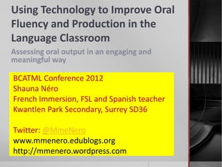 Using Technology to Improve Oral
Fluency and Production in the
Language Classroom
Assessing oral output in an engaging and
meaningful way

BCATML Conference 2012
Shauna Néro
French Immersion, FSL and Spanish teacher
Kwantlen Park Secondary, Surrey SD36

Twitter: @MmeNero
www.mmenero.edublogs.org
http://mmenero.wordpress.com
 