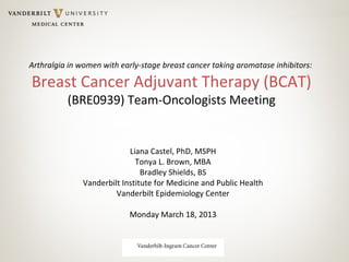 Arthralgia in women with early-stage breast cancer taking aromatase inhibitors:
Breast Cancer Adjuvant Therapy (BCAT)
(BRE0939) Team-Oncologists Meeting
Liana Castel, PhD, MSPH
Tonya L. Brown, MBA
Bradley Shields, BS
Vanderbilt Institute for Medicine and Public Health
Vanderbilt Epidemiology Center
Monday March 18, 2013
 
