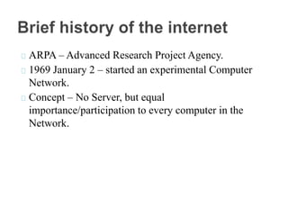 ARPA – Advanced Research Project Agency.
1969 January 2 – started an experimental Computer
Network.
Concept – No Server, but equal
importance/participation to every computer in the
Network.
 