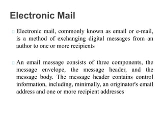 Electronic mail, commonly known as email or e-mail,
is a method of exchanging digital messages from an
author to one or more recipients
An email message consists of three components, the
message envelope, the message header, and the
message body. The message header contains control
information, including, minimally, an originator's email
address and one or more recipient addresses
 