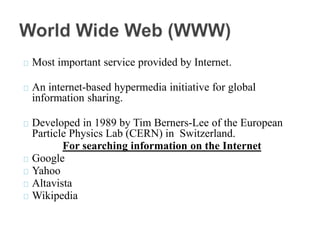 Most important service provided by Internet.
An internet-based hypermedia initiative for global
information sharing.
Developed in 1989 by Tim Berners-Lee of the European
Particle Physics Lab (CERN) in Switzerland.
For searching information on the Internet
Google
Yahoo
Altavista
Wikipedia
 
