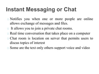 Notifies you when one or more people are online
allows exchange of messages and files.
It allows you to join a private chat rooms.
Real time conversation that takes place on a computer
Chat room is location on server that permits users to
discus topics of interest
Some are the text only others support voice and video
 