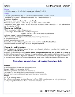 Unit-I Set theory and Function
RAI UNIVERSITY, AHMEDABAD
Example:
{1, 2, 3} is a subset of {1, 2, 3}, but is not a proper subset of {1, 2, 3}.
Example:
{1, 2, 3} is a proper subset of {1, 2, 3, 4} because the element 4 is not in the first set.
You should notice that if A is a proper subset of B, then it is also a subset of B.
Even More Notation:-
When we say that A is a subset of B, we write A B.
Or we can say that A is not a subset of B by A B ("A is not a subset of B")
When we talk about proper subsets, we take out the line underneath and so it becomes A B or if we want to
say the opposite, A B.
Empty (or Null) Set—
This is probably the weirdest thing about sets.
As an example, think of the set of piano keys on a guitar.
"But wait!" you say, "There are no piano keys on a guitar!"
And right you are. It is a set with no elements.
This is known as the Empty Set (or Null Set).There aren't any elements in it.
It is represented by
Or by {} (a set with no elements)
Some other examples of the empty set are the set of countries south of the South Pole.
So what's so weird about the empty set? Well, that part comes next.
Empty Set and Subsets—
So let's go back to our definition of subsets. We have a set A. We won't define it any more than that, it could be any
set. Is the empty set a subset of A?
Going back to our definition of subsets, if every element in the empty set is also in A, then the empty set is a subset of
A. But what if we have no elements? It takes an introduction to logic to understand this, but this statement is one that is
"vacuously" or "trivially" true. A good way to think about it is: we can't find any elements in the empty set that aren't in
A, so it must be that all elements in the empty set are in A. So the answer to the posed question is a resounding yes.
The empty set is a subset of every set, including the empty set itself.
Order—
In sets it does not matter what order the elements are in.
Example: {1,2,3,4) is the same set as {3,1,4,2}
When we say "order" in sets we mean the size of the set.
Just as there are finite and infinite sets, each has finite and infinite order.
For finite sets, we represent the order by a number, the number of elements.
Example—
{10, 20, 30, 40} has an order of 4.
For infinite sets, all we can say is that the order is infinite. Oddly enough, we can say with sets that some
infinity is larger than others, but this is a more advanced topic in sets.
 