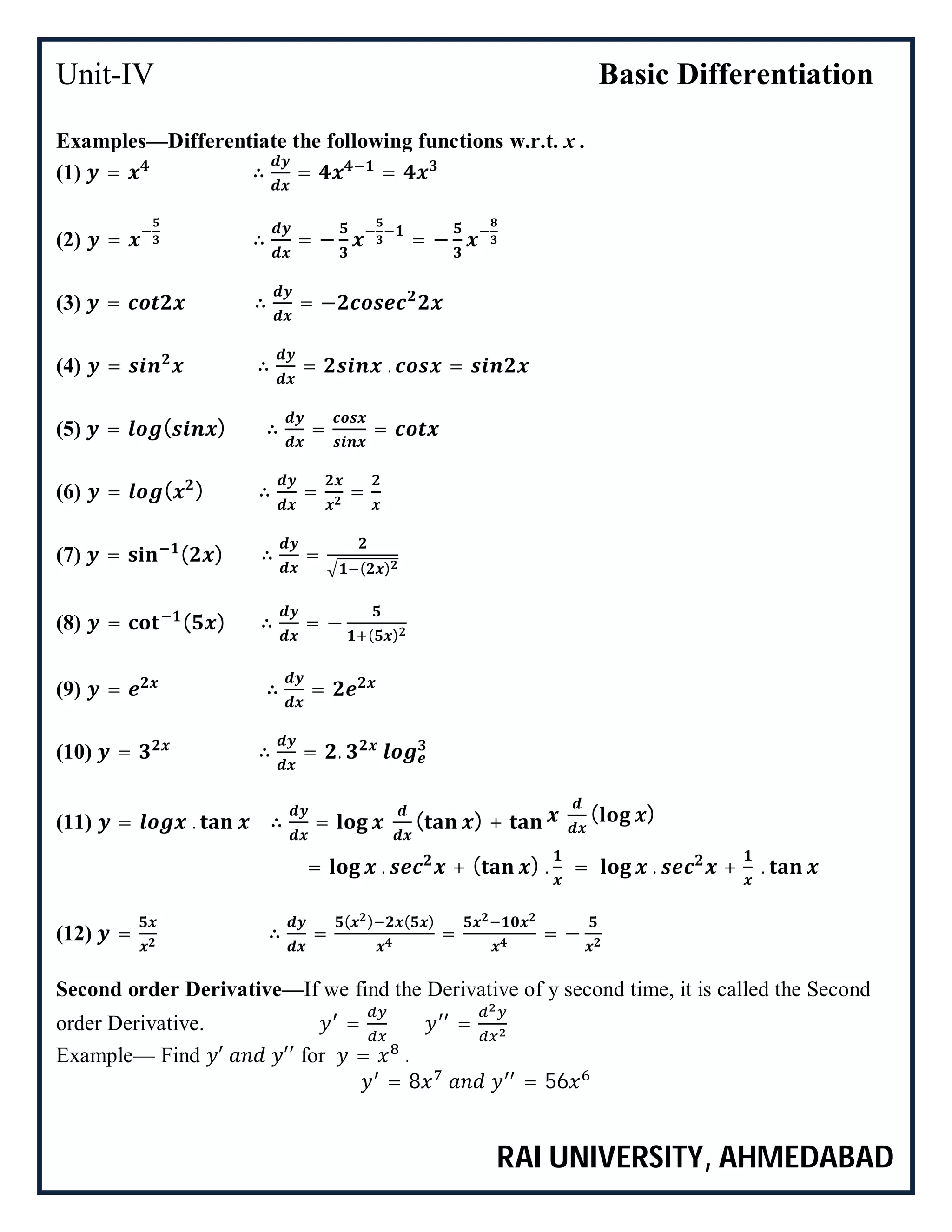 Unit-IV Basic Differentiation
RAI UNIVERSITY, AHMEDABAD
Examples—Differentiate the following functions w.r.t. x .
(1) = ∴ = =
(2) = ∴ = − = −
(3) = ∴ = −
(4) = ∴ = . =
(5) = ( ) ∴ = =
(6) = ( ) ∴ = =
(7) = ( ) ∴ =
( )
(8) = ( ) ∴ = −
( )
(9) = ∴ =
(10) = ∴ = .
(11) = . ∴ = ( ) + ( )
= . + ( ) . = . + .
(12) = ∴ =
( ) ( )
= = −
Second order Derivative—If we find the Derivative of y second time, it is called the Second
order Derivative. = =
Example— Find ′ ′′ for = .
= 8 = 56
 