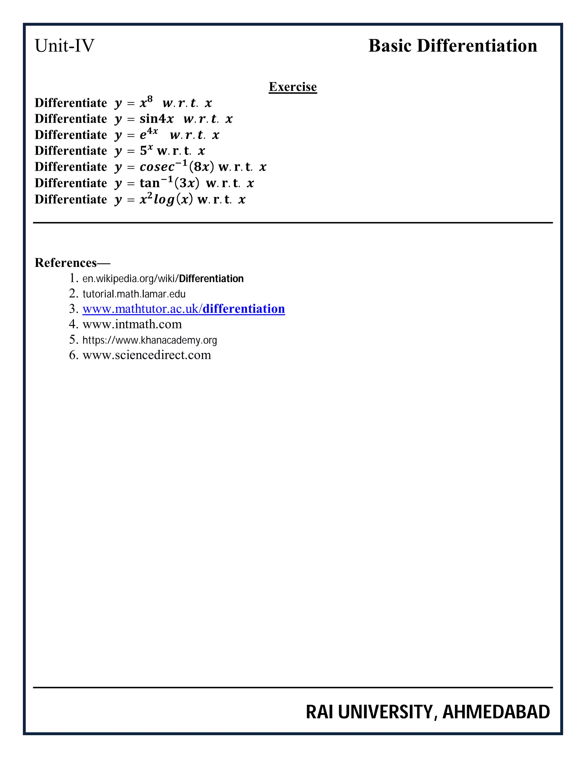 Unit-IV Basic Differentiation
RAI UNIVERSITY, AHMEDABAD
Exercise
Differentiate = . . .
Differentiate = . . .
Differentiate = . . .
Differentiate = . . .
Differentiate = ( ) . . .
Differentiate = ( ) . . .
Differentiate = ( ) . . .
References—
1. en.wikipedia.org/wiki/Differentiation
2. tutorial.math.lamar.edu
3. www.mathtutor.ac.uk/differentiation
4. www.intmath.com
5. https://www.khanacademy.org
6. www.sciencedirect.com
 