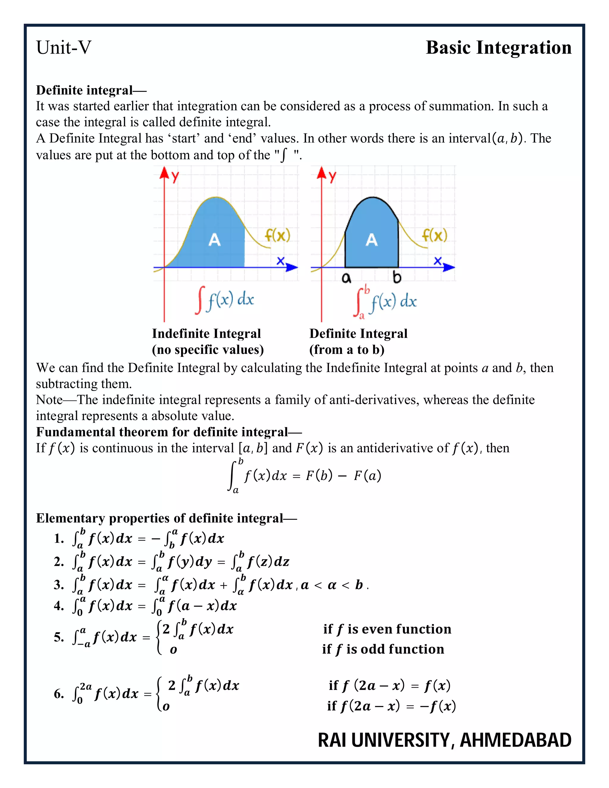 Unit-V Basic Integration
RAI UNIVERSITY, AHMEDABAD
Definite integral—
It was started earlier that integration can be considered as a process of summation. In such a
case the integral is called definite integral.
A Definite Integral has ‘start’ and ‘end’ values. In other words there is an interval( , ). The
values are put at the bottom and top of the "∫ ".
Indefinite Integral
(no specific values)
Definite Integral
(from a to b)
We can find the Definite Integral by calculating the Indefinite Integral at points a and b, then
subtracting them.
Note—The indefinite integral represents a family of anti-derivatives, whereas the definite
integral represents a absolute value.
Fundamental theorem for definite integral—
If ( ) is continuous in the interval [ , ] and ( ) is an antiderivative of ( ), then
( ) = ( ) − ( )
Elementary properties of definite integral—
1. ∫ ( ) = − ∫ ( )
2. ∫ ( ) = ∫ ( ) = ∫ ( )
3. ∫ ( ) = ∫ ( ) + ∫ ( ) , < < .
4. ∫ ( ) = ∫ ( − )
5. ∫ ( ) =
∫ ( )
6. ∫ ( ) =
∫ ( ) ( − ) = ( )
( − ) = − ( )
 