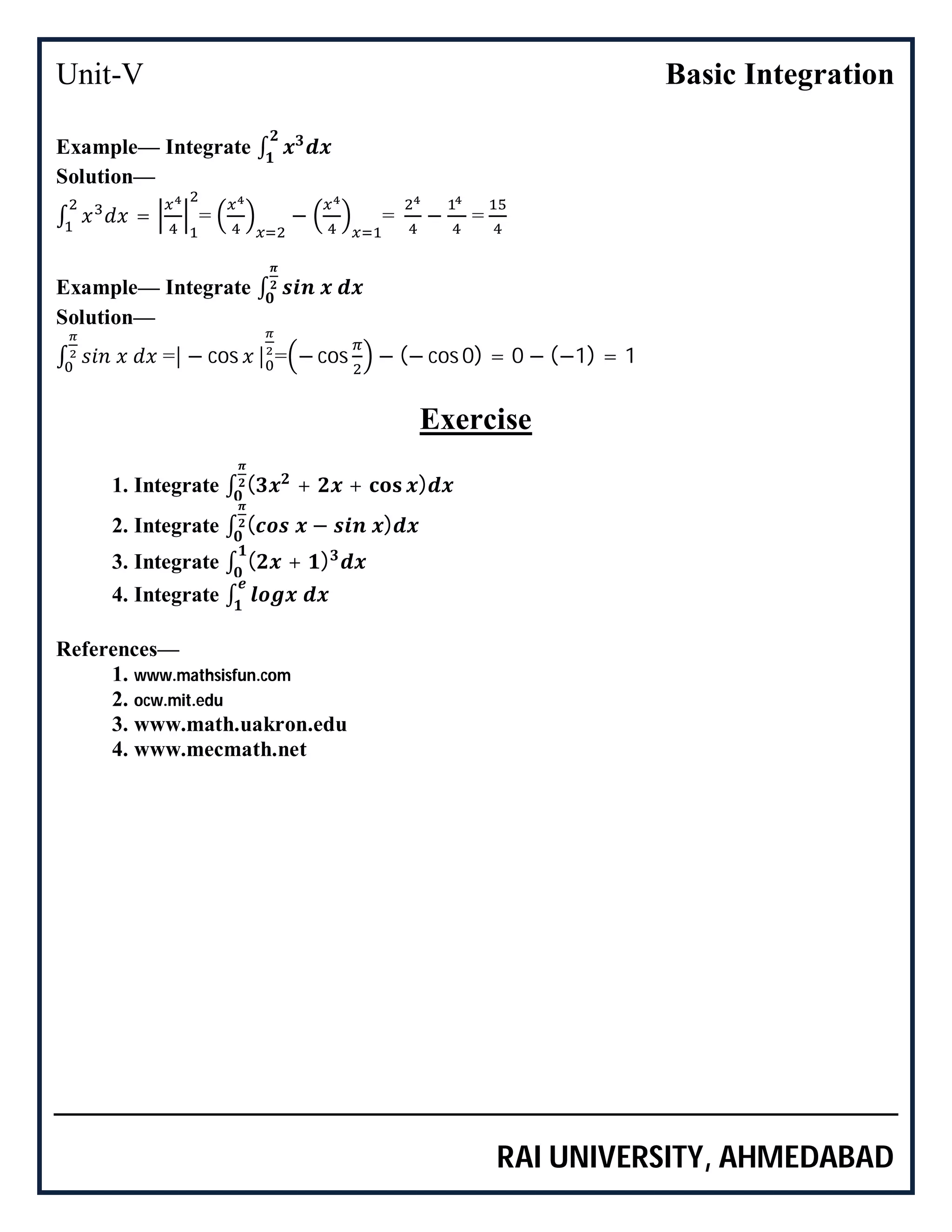 Unit-V Basic Integration
RAI UNIVERSITY, AHMEDABAD
Example— Integrate ∫
Solution—
∫ = = − = − =
Example— Integrate ∫
Solution—
∫ =| − cos | = − cos − (− cos 0) = 0 − (−1) = 1
Exercise
1. Integrate ∫ ( + + )
2. Integrate ∫ ( − )
3. Integrate ∫ ( + )
4. Integrate ∫
References—
1. www.mathsisfun.com
2. ocw.mit.edu
3. www.math.uakron.edu
4. www.mecmath.net
 