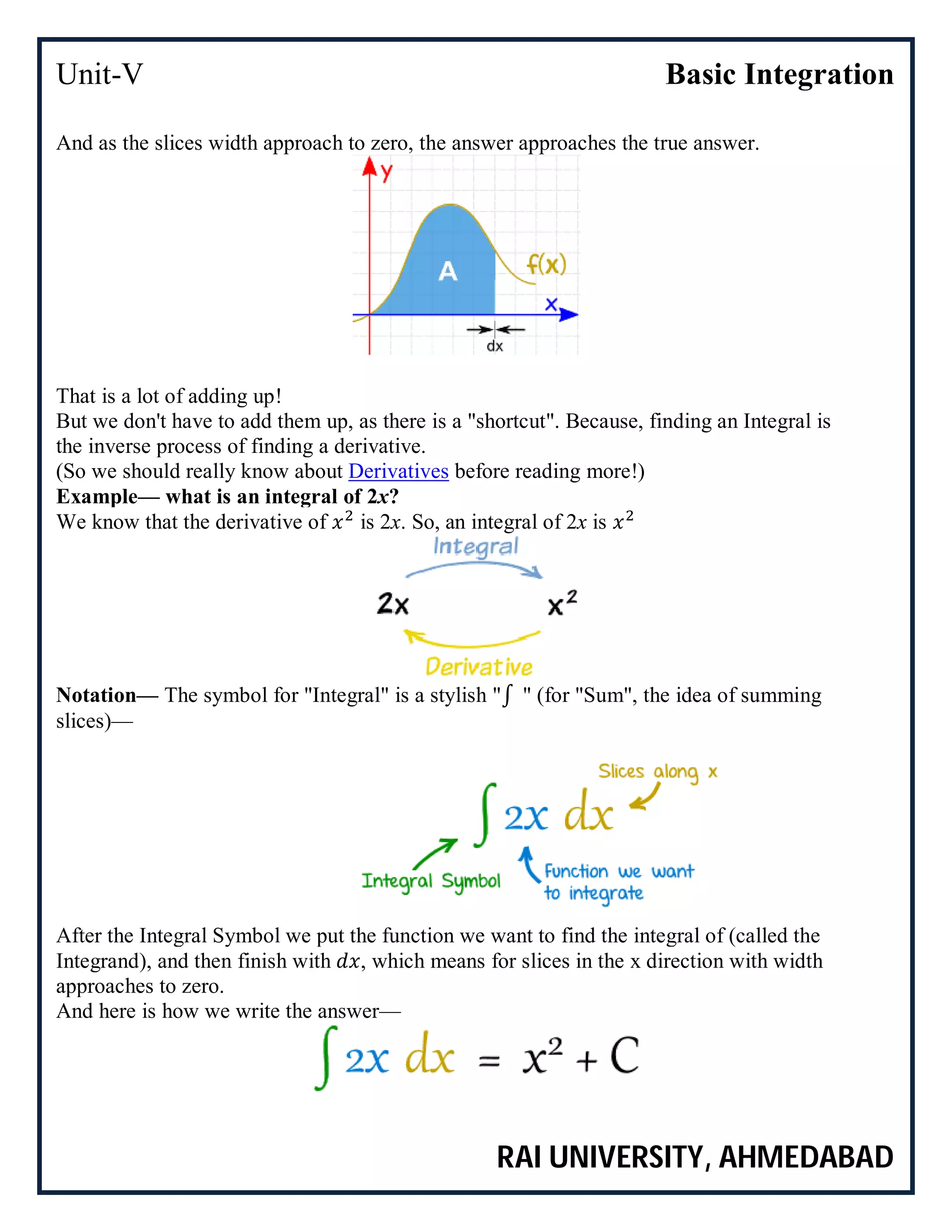 Unit-V Basic Integration
RAI UNIVERSITY, AHMEDABAD
And as the slices width approach to zero, the answer approaches the true answer.
That is a lot of adding up!
But we don't have to add them up, as there is a "shortcut". Because, finding an Integral is
the inverse process of finding a derivative.
(So we should really know about Derivatives before reading more!)
Example— what is an integral of 2x?
We know that the derivative of is 2x. So, an integral of 2x is
Notation— The symbol for "Integral" is a stylish "∫ " (for "Sum", the idea of summing
slices)—
After the Integral Symbol we put the function we want to find the integral of (called the
Integrand), and then finish with , which means for slices in the x direction with width
approaches to zero.
And here is how we write the answer—
 