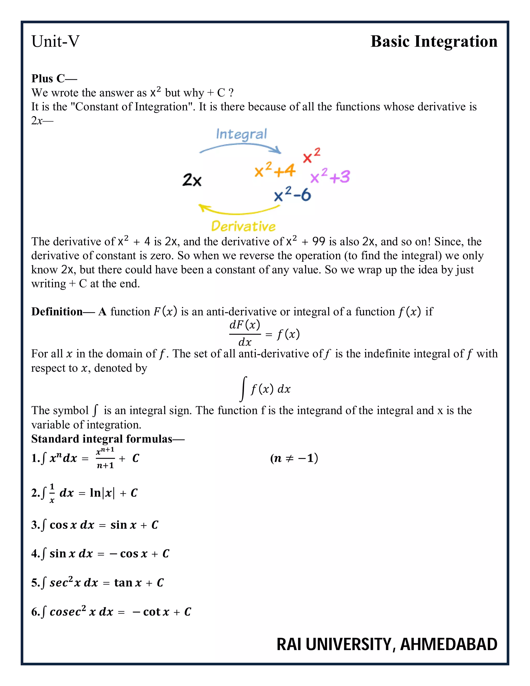 Unit-V Basic Integration
RAI UNIVERSITY, AHMEDABAD
Plus C—
We wrote the answer as x but why + C ?
It is the "Constant of Integration". It is there because of all the functions whose derivative is
2x—
The derivative of x + 4 is 2x, and the derivative of x + 99 is also 2x, and so on! Since, the
derivative of constant is zero. So when we reverse the operation (to find the integral) we only
know 2x, but there could have been a constant of any value. So we wrap up the idea by just
writing + C at the end.
Definition— A function ( ) is an anti-derivative or integral of a function ( ) if
( )
= ( )
For all in the domain of . The set of all anti-derivative of f is the indefinite integral of with
respect to , denoted by
( )
The symbol ∫ is an integral sign. The function f is the integrand of the integral and x is the
variable of integration.
Standard integral formulas—
1.∫ = + ( ≠ − )
2.∫ = | | +
3.∫ = +
4.∫ = − +
5.∫ = +
6.∫ = − +
 