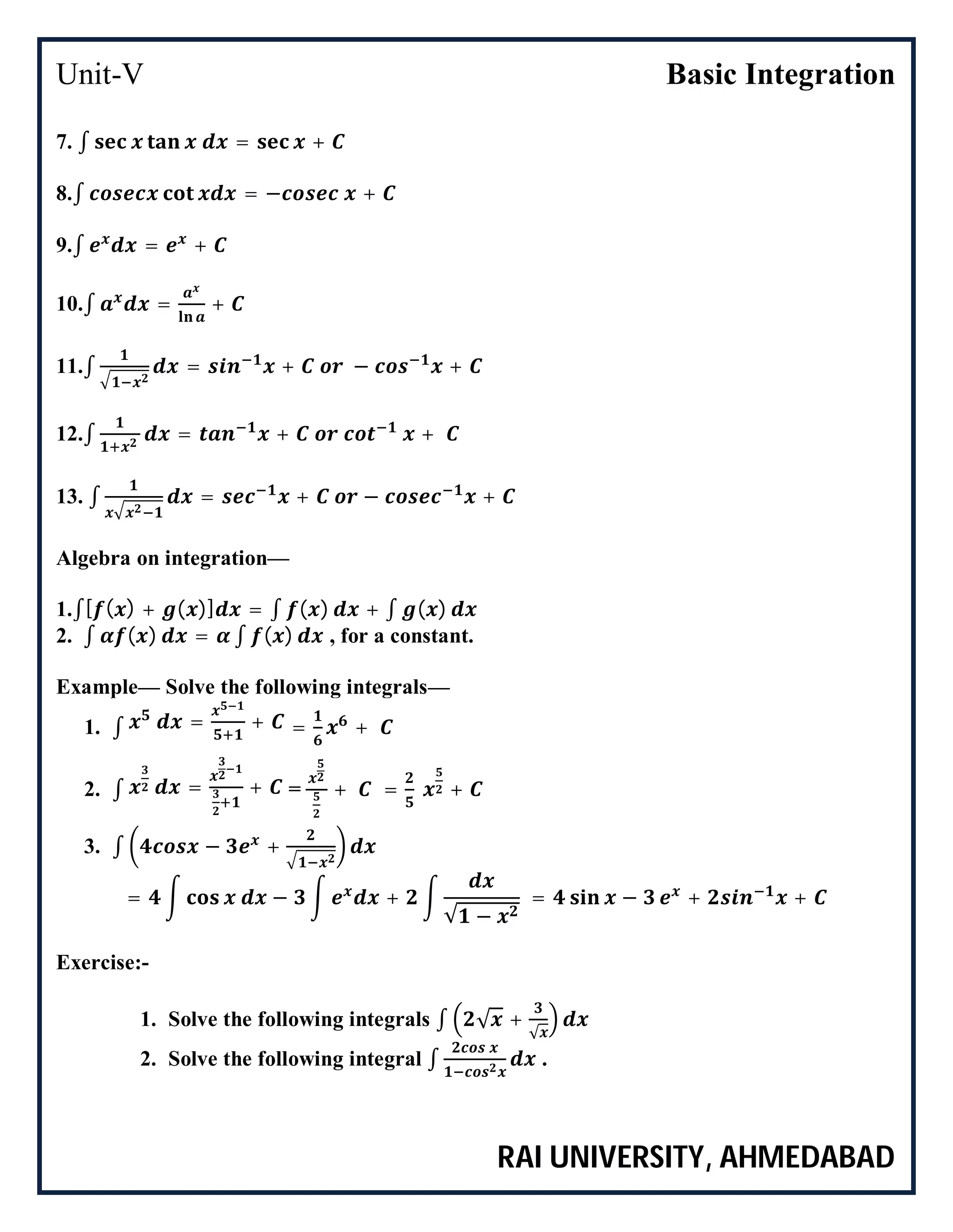 Unit-V Basic Integration
RAI UNIVERSITY, AHMEDABAD
7. ∫ = +
8.∫ = − +
9.∫ = +
10.∫ = +
11.∫ = + − +
12.∫ = + +
13. ∫ = + − +
Algebra on integration—
1.∫[ ( ) + ( )] = ∫ ( ) + ∫ ( )
2. ∫ ( ) = ∫ ( ) , for a constant.
Example— Solve the following integrals—
1. ∫ = + = +
2. ∫ = + = + = +
3. ∫ − +
= − +
√ −
= − + +
Exercise:-
1. Solve the following integrals ∫ √ +
√
2. Solve the following integral ∫ .
 