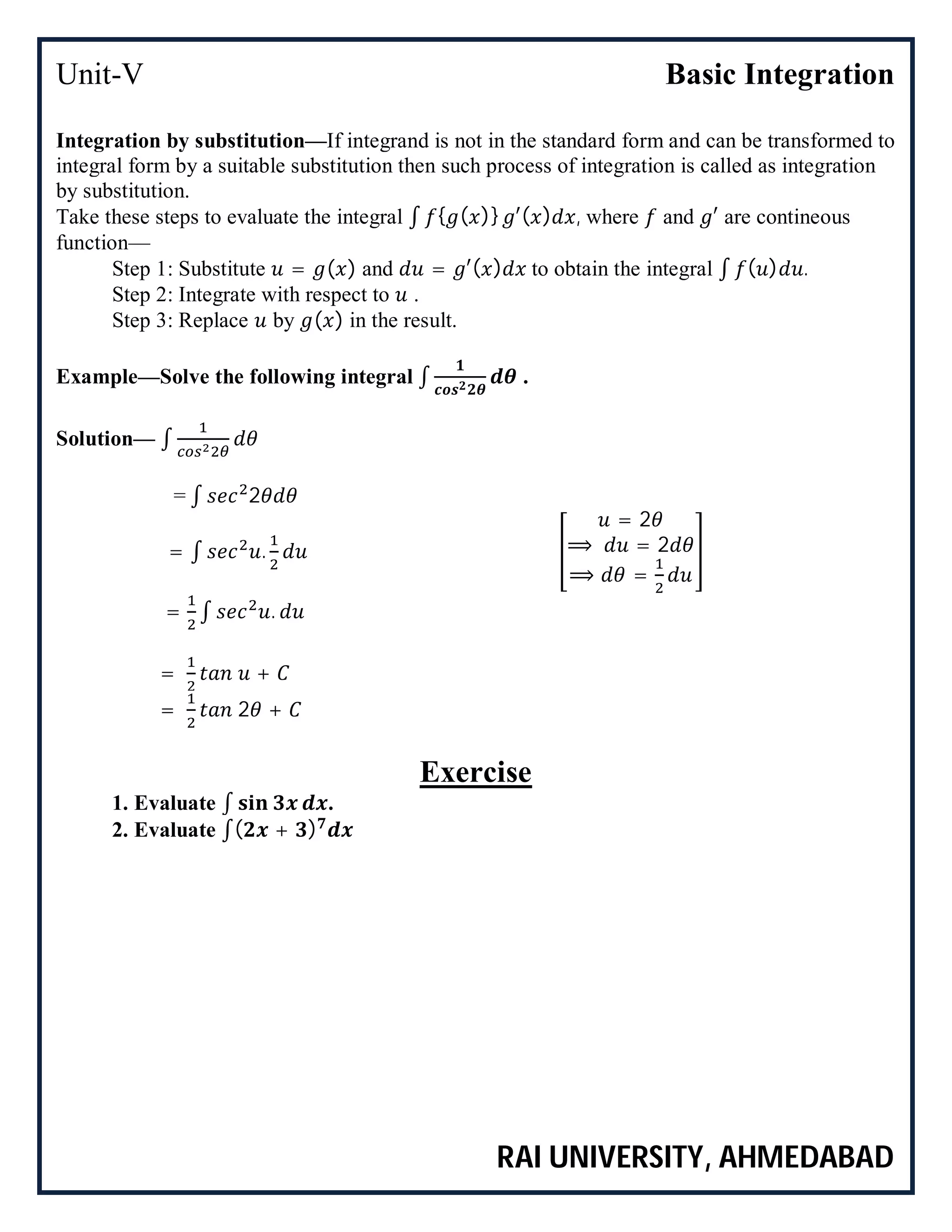 Unit-V Basic Integration
RAI UNIVERSITY, AHMEDABAD
Integration by substitution—If integrand is not in the standard form and can be transformed to
integral form by a suitable substitution then such process of integration is called as integration
by substitution.
Take these steps to evaluate the integral ∫ { ( )} ′( ) , where and ′ are contineous
function—
Step 1: Substitute = ( ) and = ′( ) to obtain the integral ∫ ( ) .
Step 2: Integrate with respect to .
Step 3: Replace by ( ) in the result.
Example—Solve the following integral ∫ .
Solution— ∫
= ∫ 2
= ∫ .
= 2
⟹ = 2
⟹ =
= ∫ .
= +
= 2 +
Exercise
1. Evaluate ∫ .
2. Evaluate ∫( + )
 
