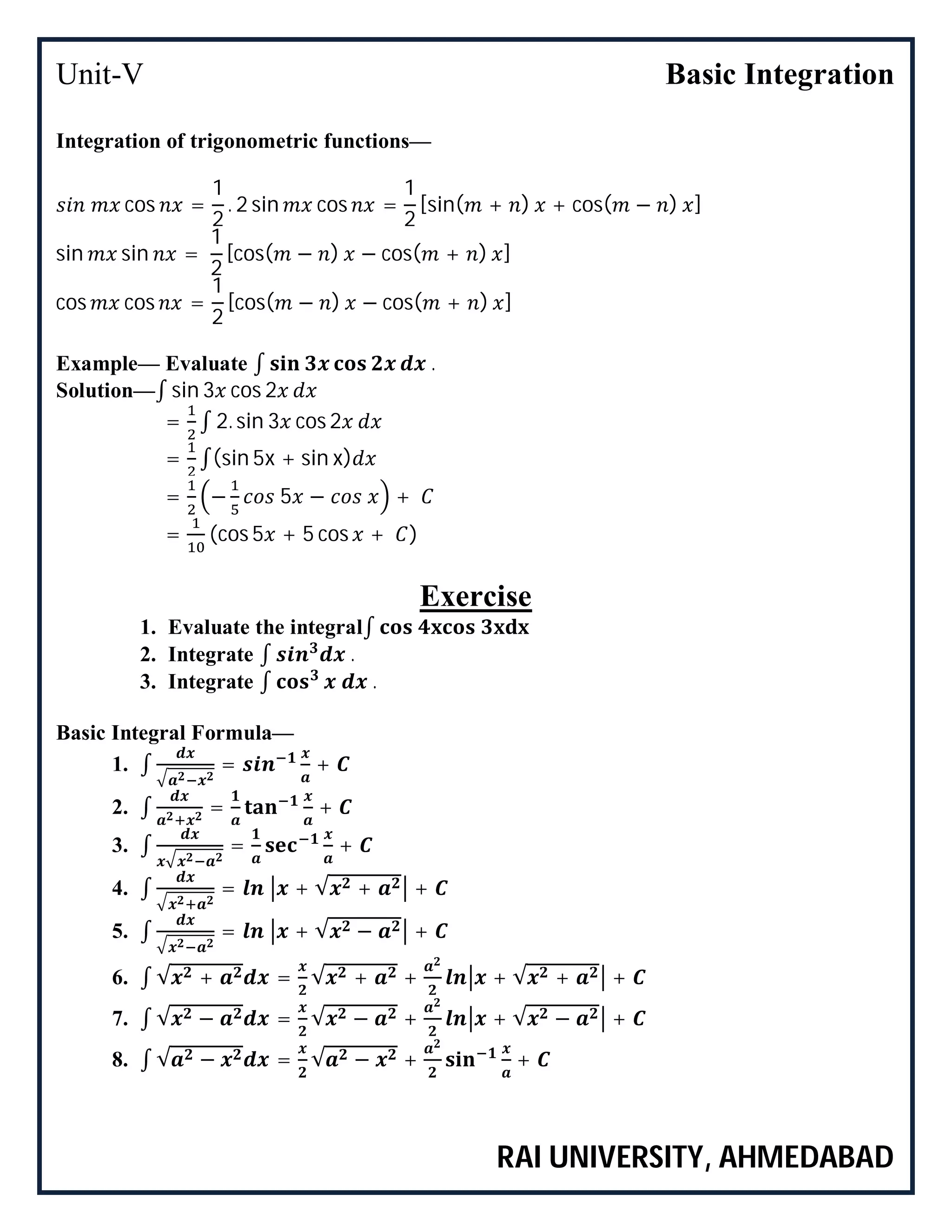 Unit-V Basic Integration
RAI UNIVERSITY, AHMEDABAD
Integration of trigonometric functions—
cos =
1
2
. 2 sin cos =
1
2
[sin( + ) + cos( − ) ]
sin sin =
1
2
[cos( − ) − cos( + ) ]
cos cos =
1
2
[cos( − ) − cos( + ) ]
Example— Evaluate ∫ .
Solution—∫ sin 3 cos 2
= ∫ 2. sin 3 cos 2
= ∫(sin 5x + sin x)
= − 5 − +
= (cos 5 + 5 cos + )
Exercise
1. Evaluate the integral∫
2. Integrate ∫ .
3. Integrate ∫ .
Basic Integral Formula—
1. ∫ = +
2. ∫ = +
3. ∫ = +
4. ∫ = + √ + +
5. ∫ = + √ − +
6. ∫ √ + = √ + + + √ + +
7. ∫ √ − = √ − + + √ − +
8. ∫ √ − = √ − + +
 
