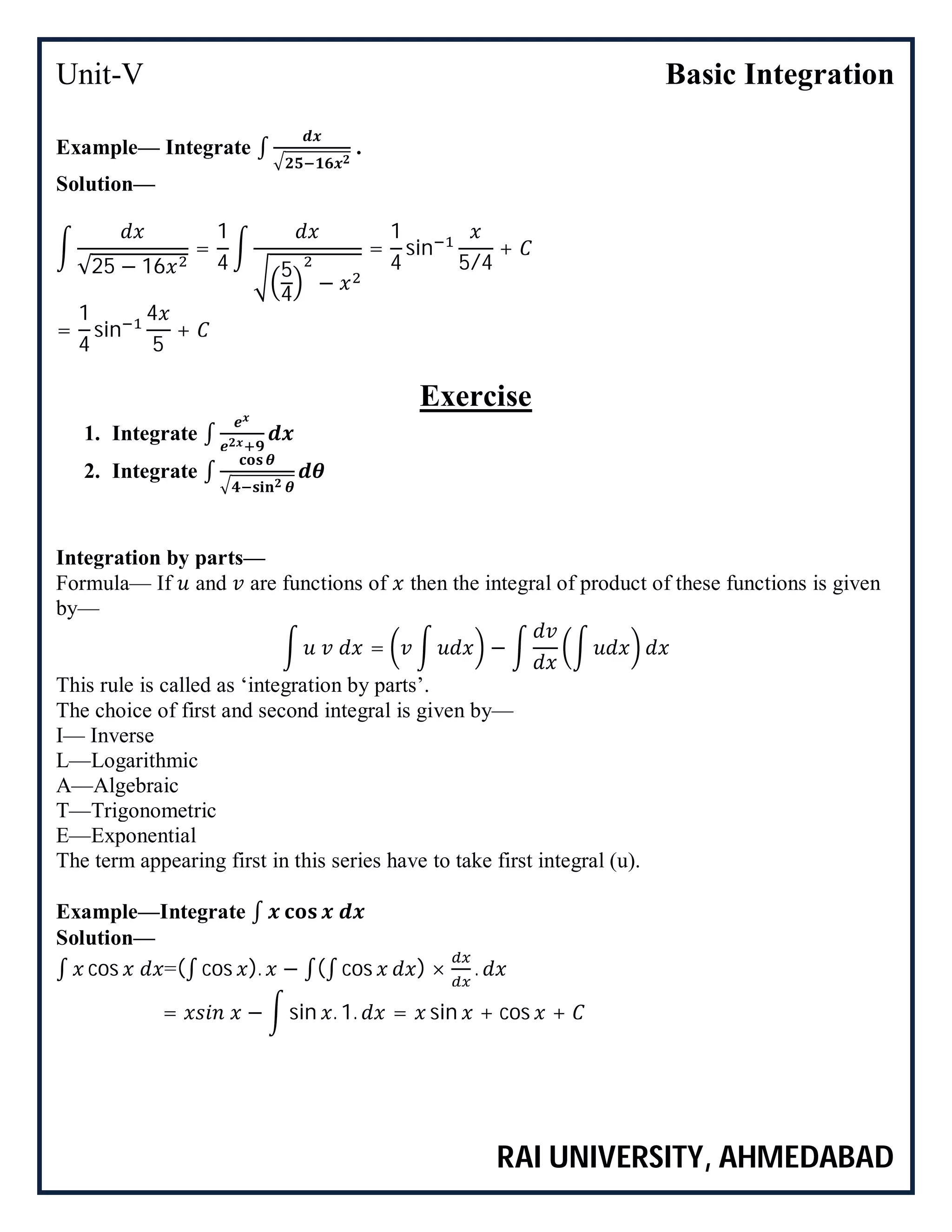 Unit-V Basic Integration
RAI UNIVERSITY, AHMEDABAD
Example— Integrate ∫ .
Solution—
√25 − 16
=
1
4 5
4
−
=
1
4
sin
5/4
+
=
1
4
sin
4
5
+
Exercise
1. Integrate ∫
2. Integrate ∫
Integration by parts—
Formula— If and are functions of then the integral of product of these functions is given
by—
= −
This rule is called as ‘integration by parts’.
The choice of first and second integral is given by—
I— Inverse
L—Logarithmic
A—Algebraic
T—Trigonometric
E—Exponential
The term appearing first in this series have to take first integral (u).
Example—Integrate ∫
Solution—
∫ cos =(∫ cos ). − ∫(∫ cos ) × .
= − sin . 1. = sin + cos +
 
