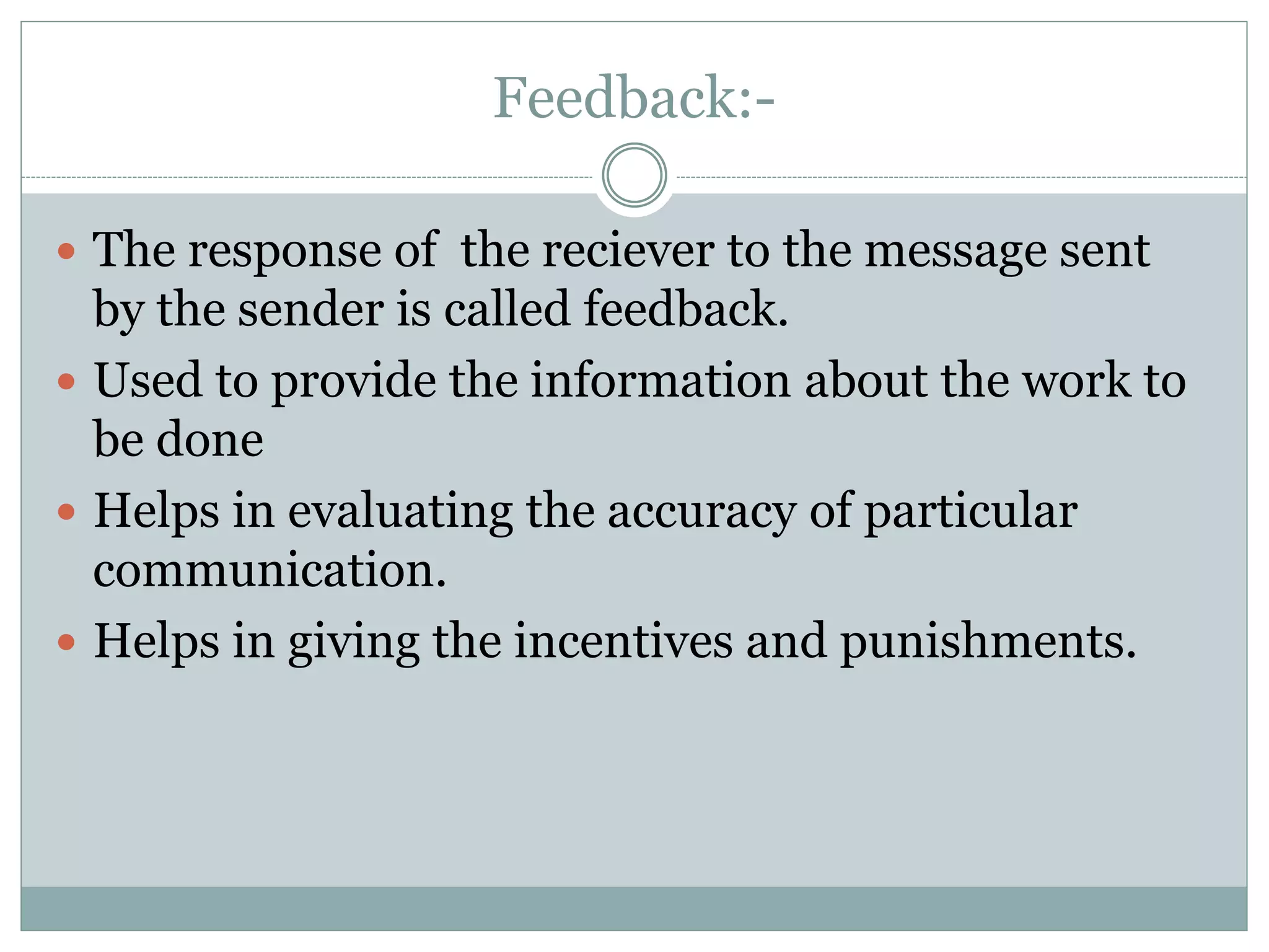 Feedback:-
 The response of the reciever to the message sent
by the sender is called feedback.
 Used to provide the information about the work to
be done
 Helps in evaluating the accuracy of particular
communication.
 Helps in giving the incentives and punishments.
 