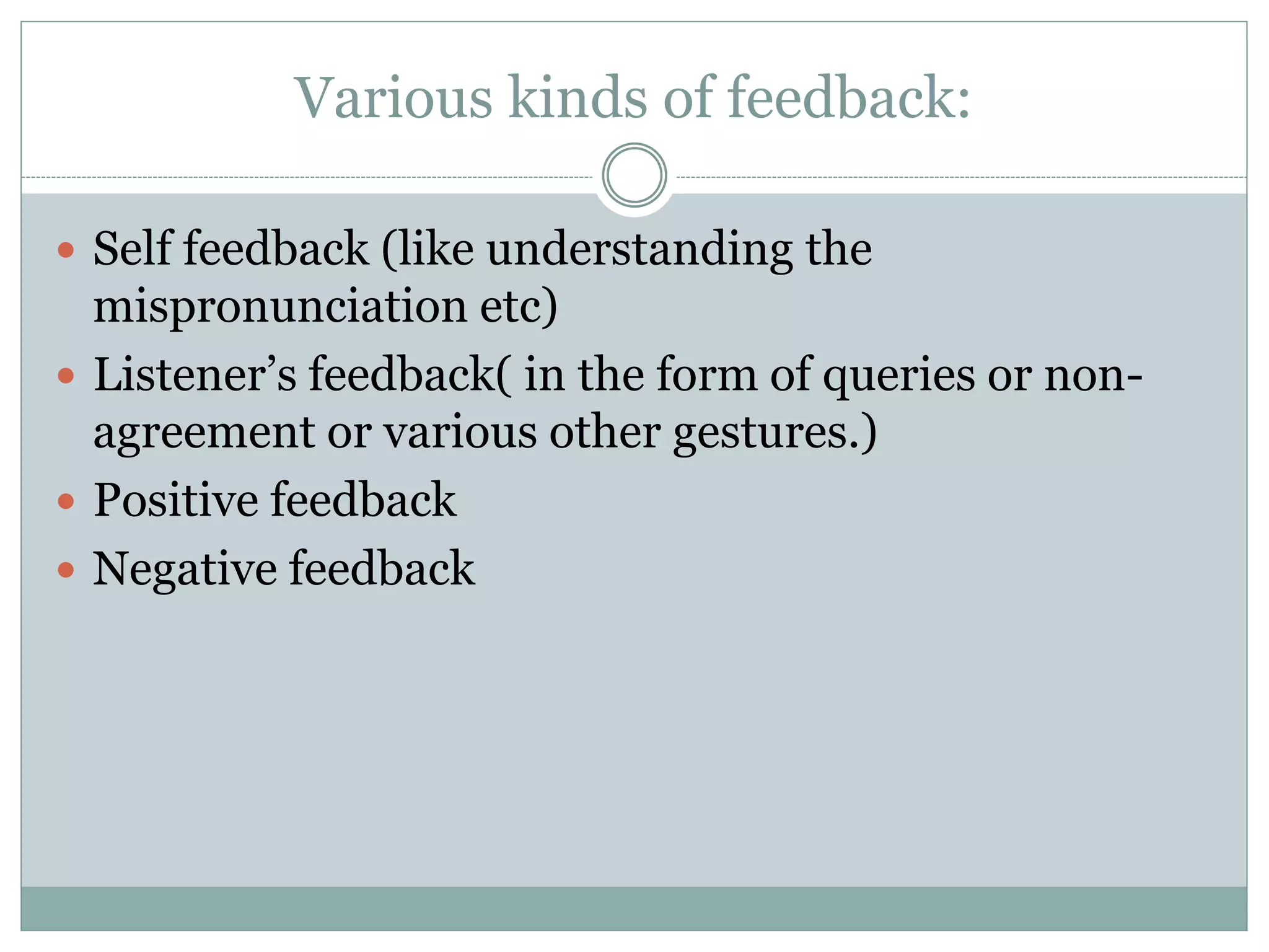 Various kinds of feedback:
 Self feedback (like understanding the
mispronunciation etc)
 Listener’s feedback( in the form of queries or non-
agreement or various other gestures.)
 Positive feedback
 Negative feedback
 