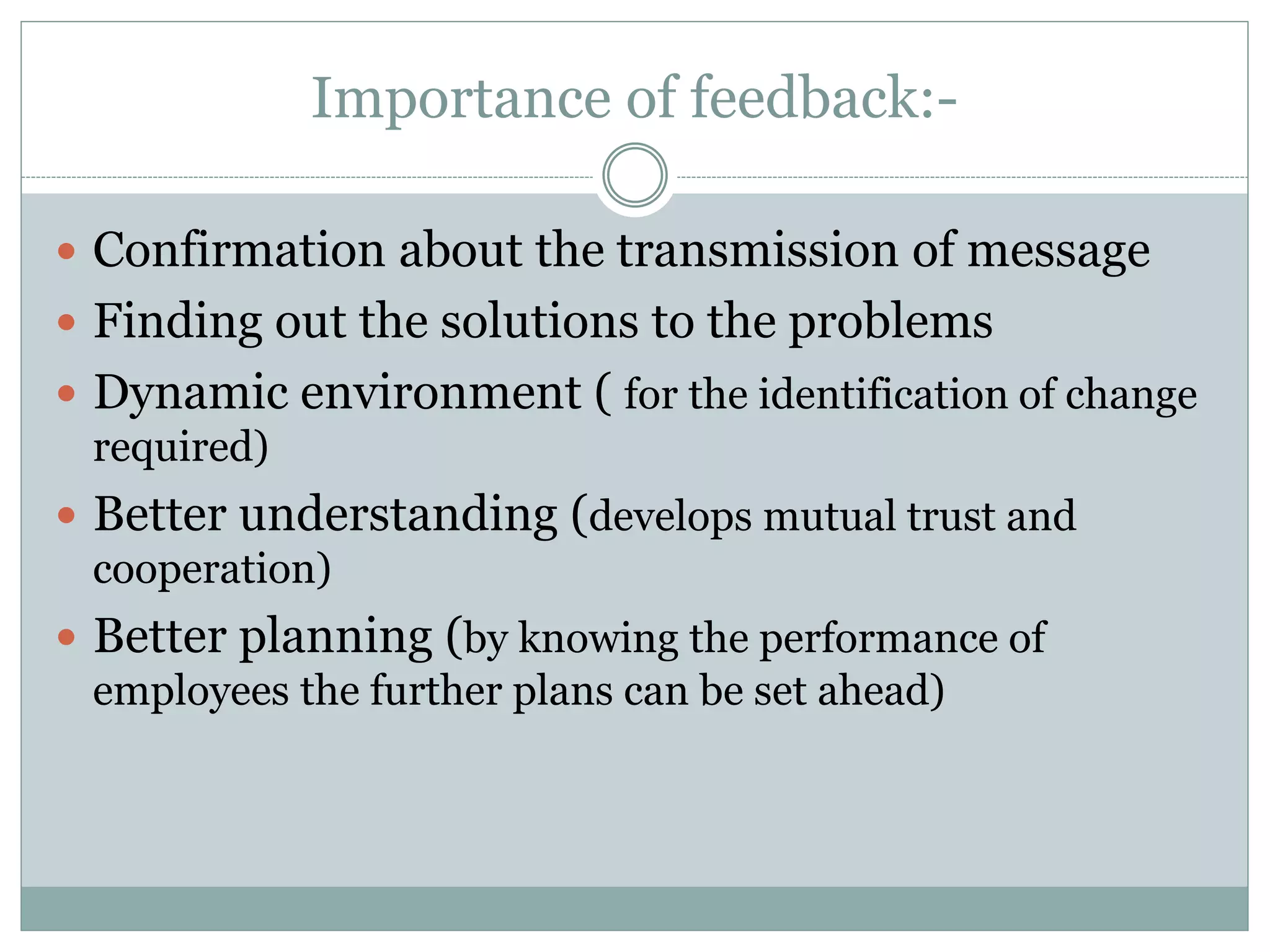 Importance of feedback:-
 Confirmation about the transmission of message
 Finding out the solutions to the problems
 Dynamic environment ( for the identification of change
required)
 Better understanding (develops mutual trust and
cooperation)
 Better planning (by knowing the performance of
employees the further plans can be set ahead)
 