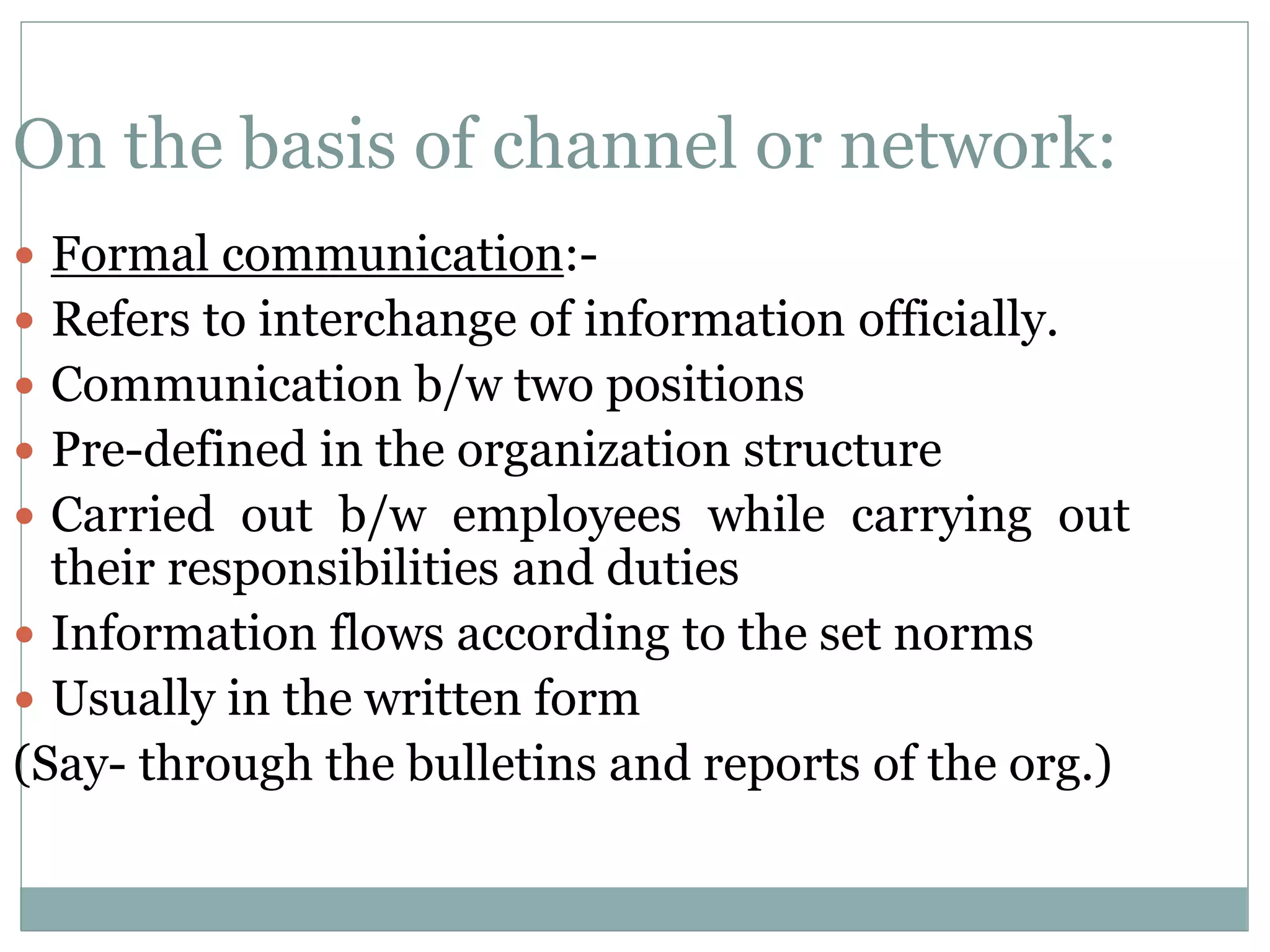 On the basis of channel or network:
 Formal communication:-
 Refers to interchange of information officially.
 Communication b/w two positions
 Pre-defined in the organization structure
 Carried out b/w employees while carrying out
their responsibilities and duties
 Information flows according to the set norms
 Usually in the written form
(Say- through the bulletins and reports of the org.)
 