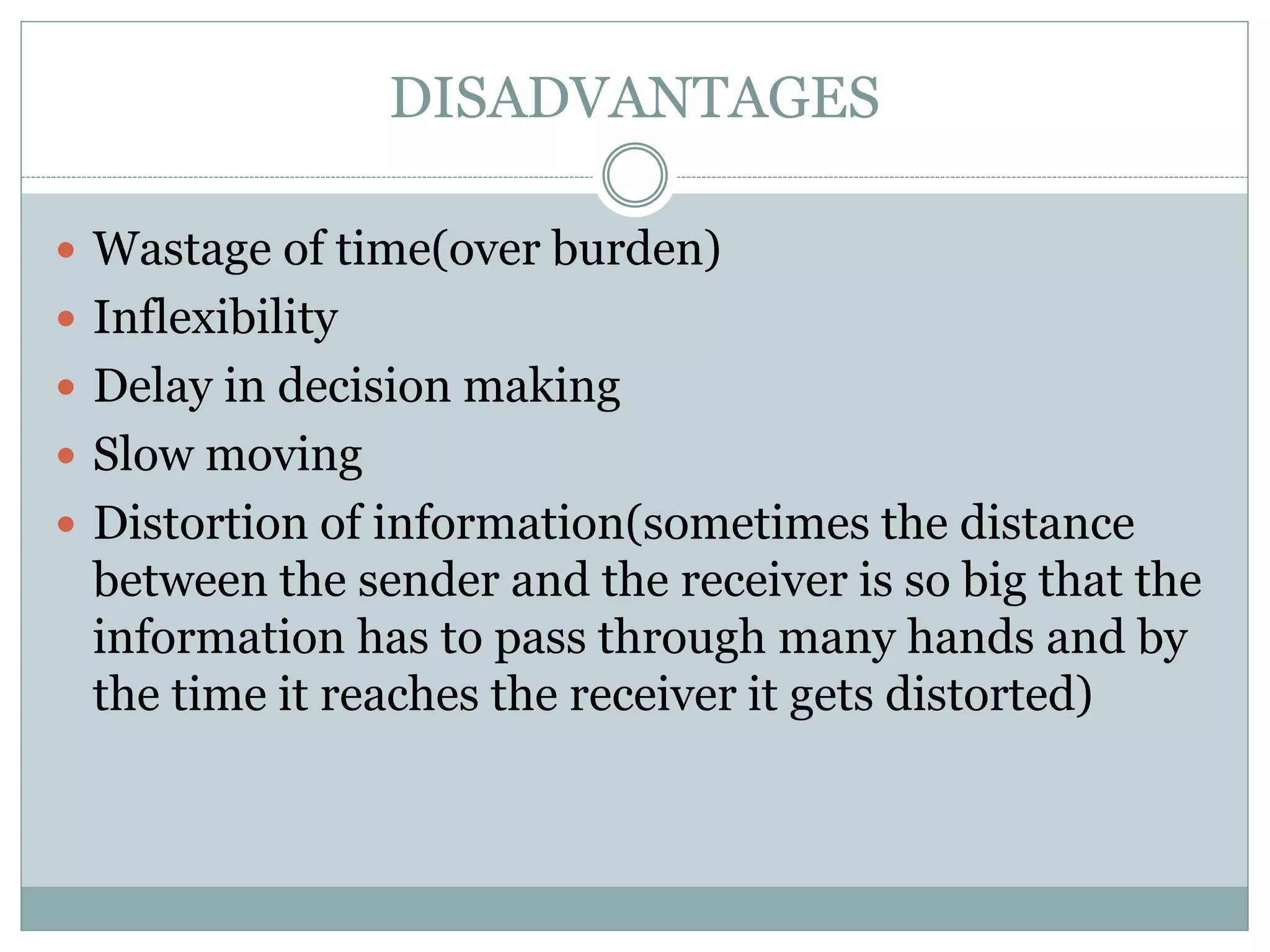 DISADVANTAGES
 Wastage of time(over burden)
 Inflexibility
 Delay in decision making
 Slow moving
 Distortion of information(sometimes the distance
between the sender and the receiver is so big that the
information has to pass through many hands and by
the time it reaches the receiver it gets distorted)
 