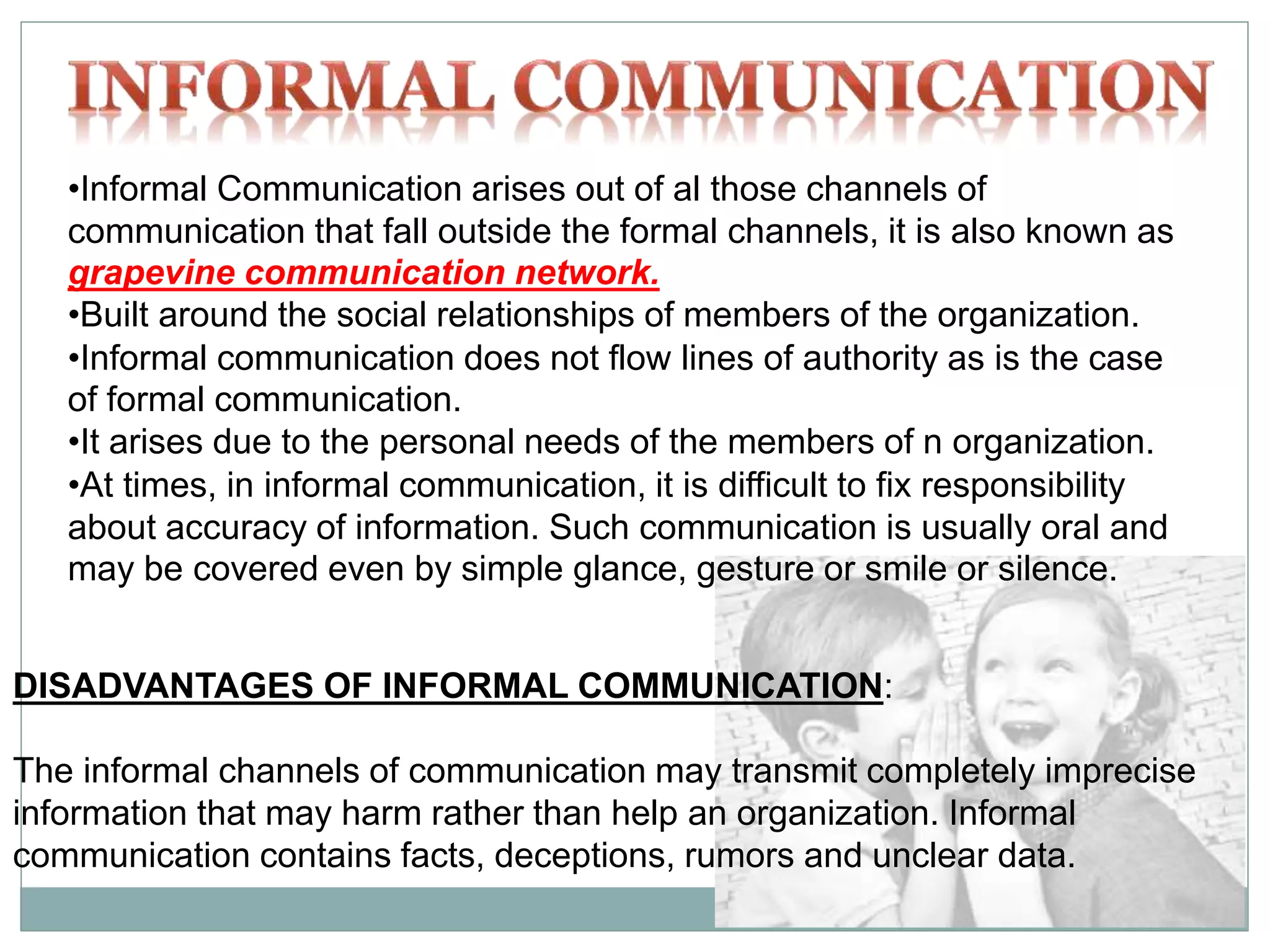 •Informal Communication arises out of al those channels of
communication that fall outside the formal channels, it is also known as
grapevine communication network.
•Built around the social relationships of members of the organization.
•Informal communication does not flow lines of authority as is the case
of formal communication.
•It arises due to the personal needs of the members of n organization.
•At times, in informal communication, it is difficult to fix responsibility
about accuracy of information. Such communication is usually oral and
may be covered even by simple glance, gesture or smile or silence.
DISADVANTAGES OF INFORMAL COMMUNICATION:
The informal channels of communication may transmit completely imprecise
information that may harm rather than help an organization. Informal
communication contains facts, deceptions, rumors and unclear data.
 