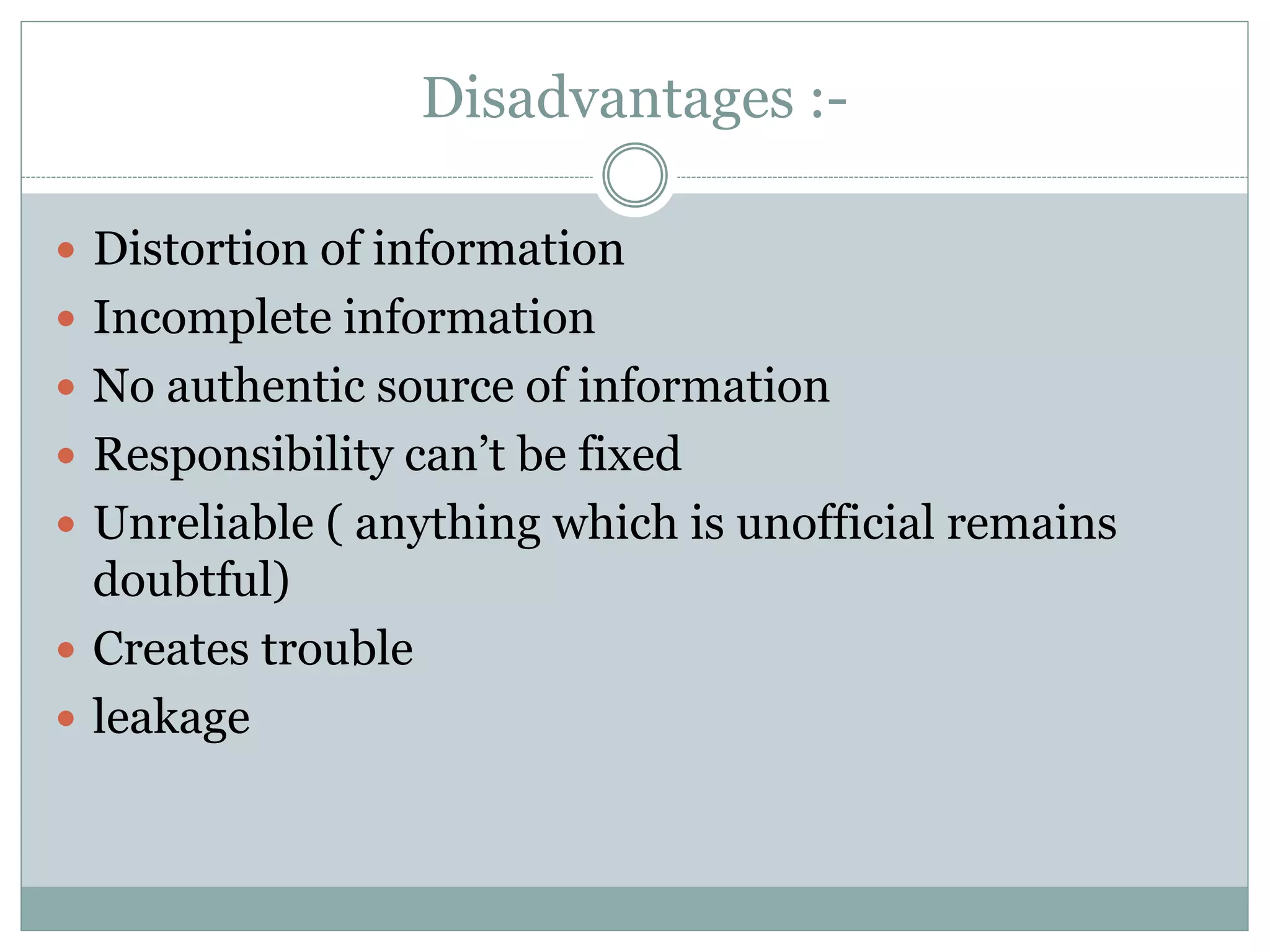 Disadvantages :-
 Distortion of information
 Incomplete information
 No authentic source of information
 Responsibility can’t be fixed
 Unreliable ( anything which is unofficial remains
doubtful)
 Creates trouble
 leakage
 