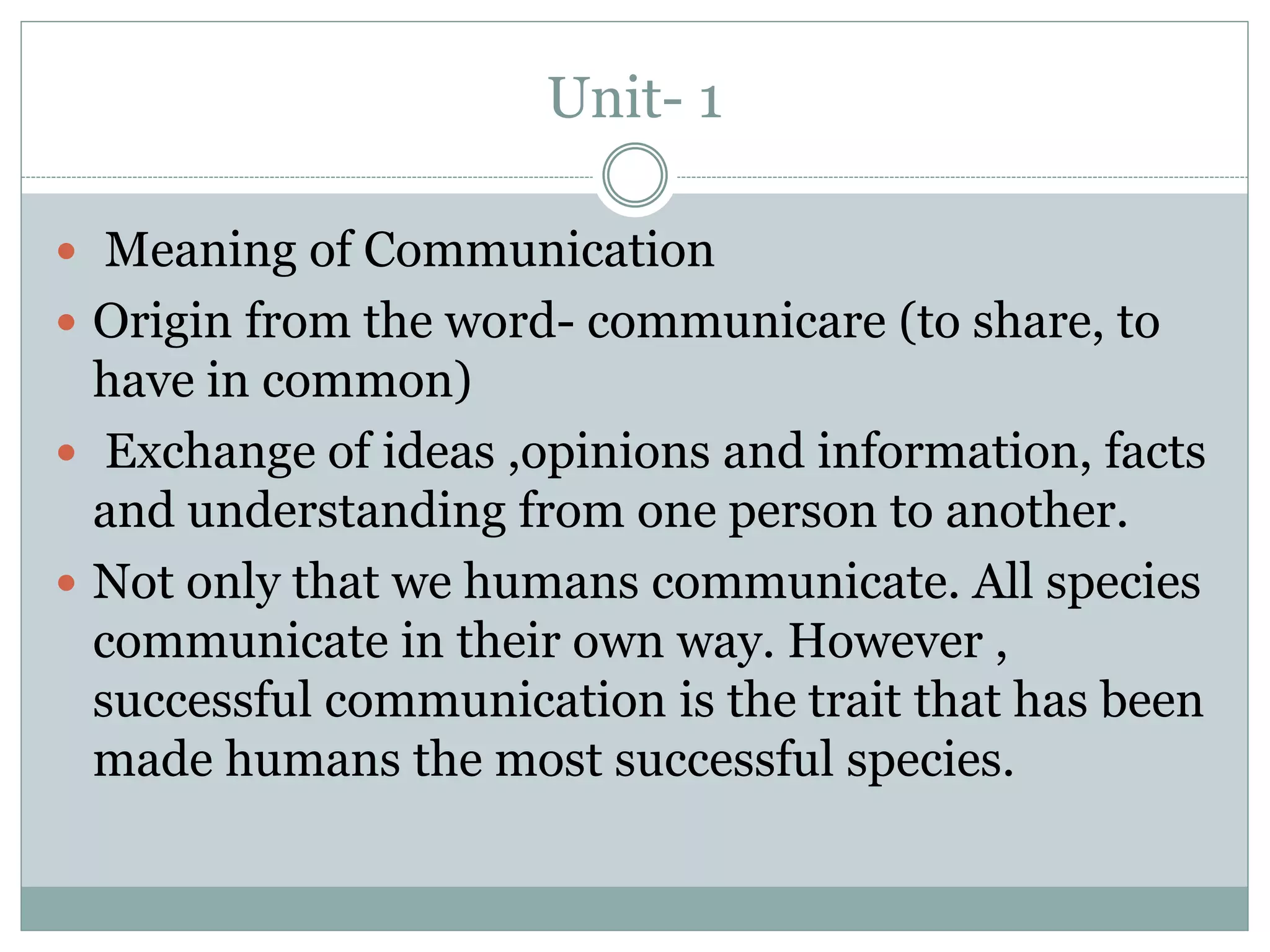 Unit- 1
 Meaning of Communication
 Origin from the word- communicare (to share, to
have in common)
 Exchange of ideas ,opinions and information, facts
and understanding from one person to another.
 Not only that we humans communicate. All species
communicate in their own way. However ,
successful communication is the trait that has been
made humans the most successful species.
 