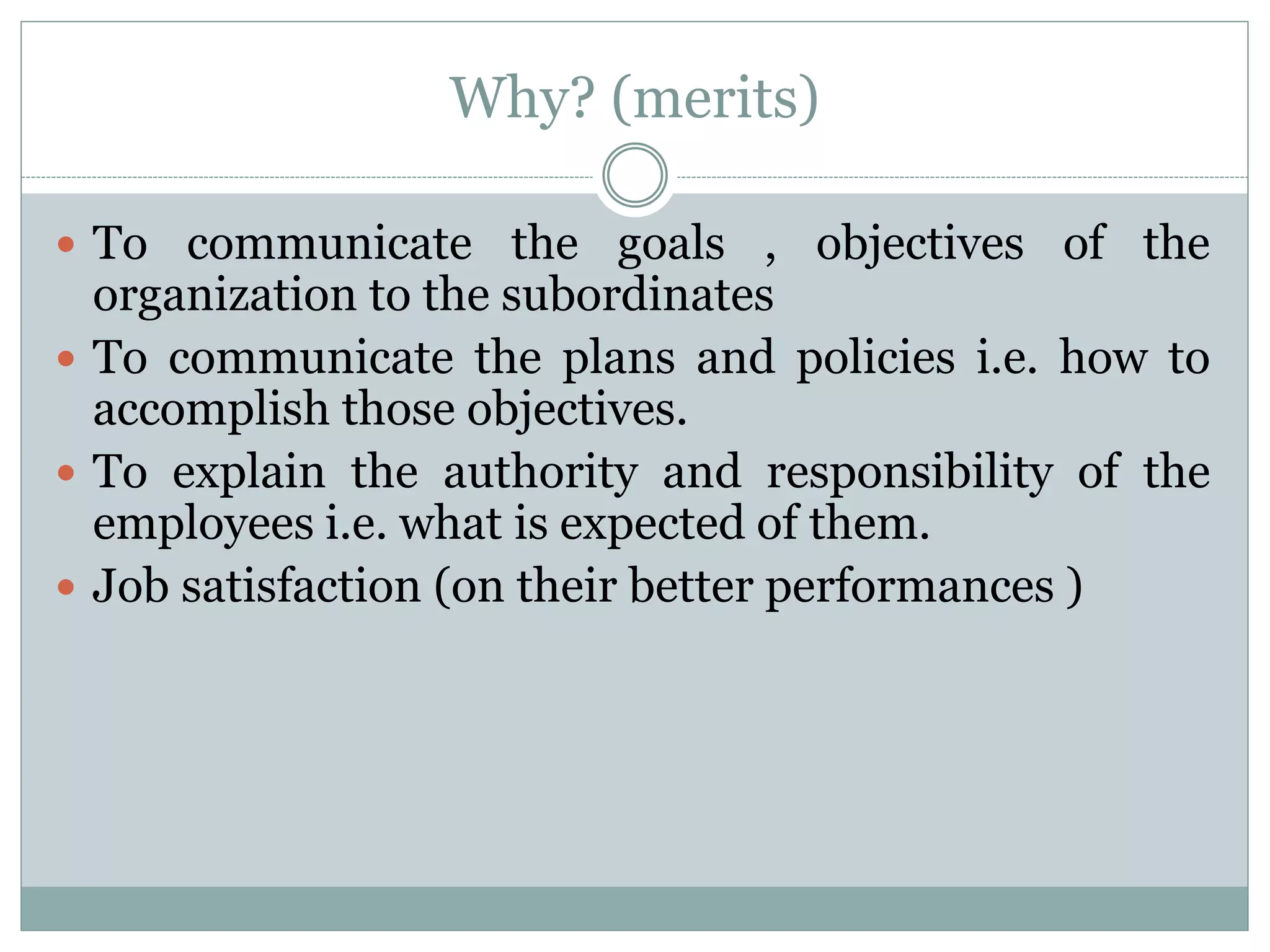 Why? (merits)
 To communicate the goals , objectives of the
organization to the subordinates
 To communicate the plans and policies i.e. how to
accomplish those objectives.
 To explain the authority and responsibility of the
employees i.e. what is expected of them.
 Job satisfaction (on their better performances )
 