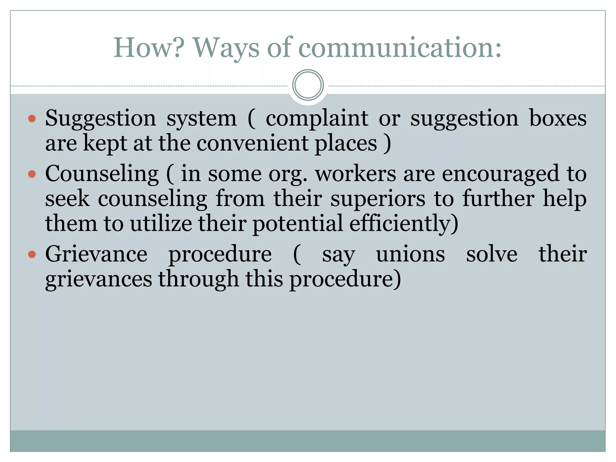How? Ways of communication:
 Suggestion system ( complaint or suggestion boxes
are kept at the convenient places )
 Counseling ( in some org. workers are encouraged to
seek counseling from their superiors to further help
them to utilize their potential efficiently)
 Grievance procedure ( say unions solve their
grievances through this procedure)
 