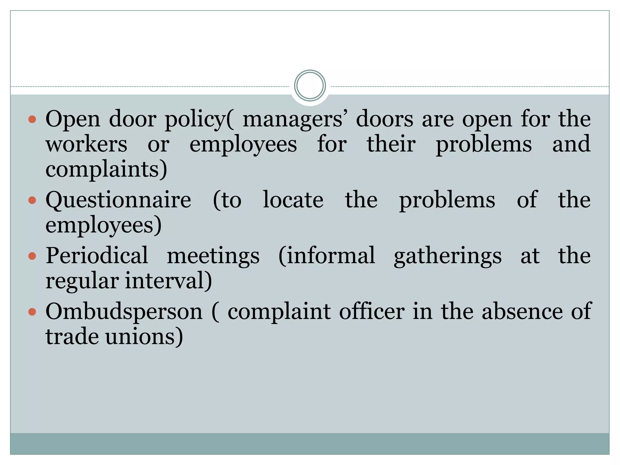  Open door policy( managers’ doors are open for the
workers or employees for their problems and
complaints)
 Questionnaire (to locate the problems of the
employees)
 Periodical meetings (informal gatherings at the
regular interval)
 Ombudsperson ( complaint officer in the absence of
trade unions)
 