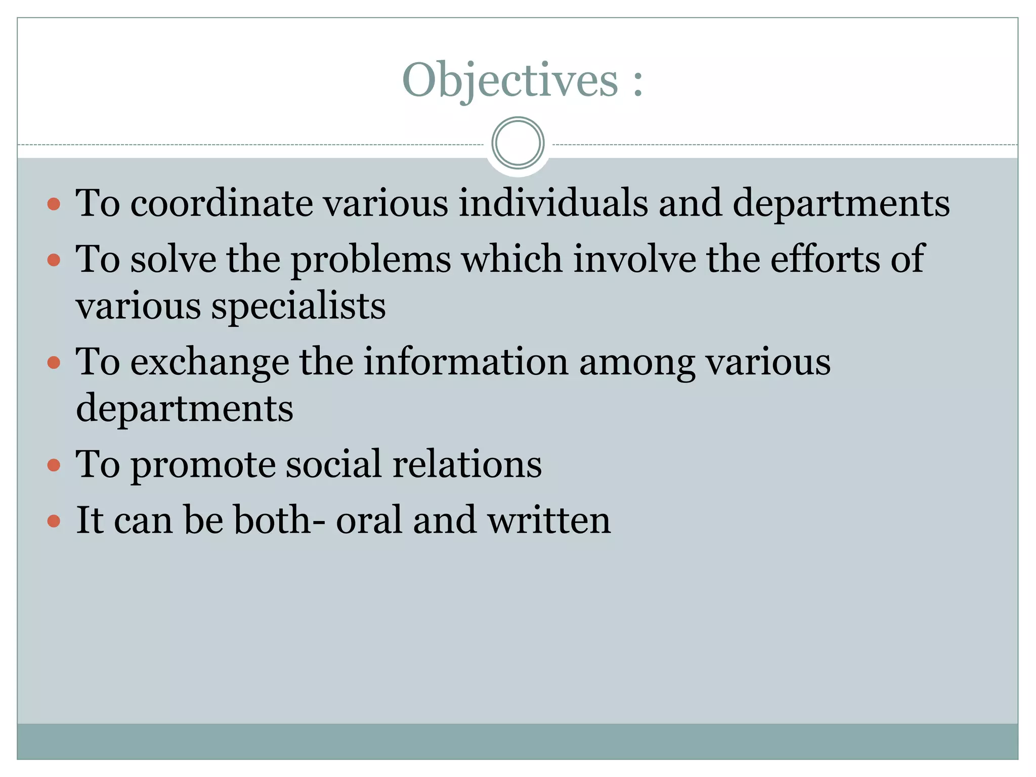 Objectives :
 To coordinate various individuals and departments
 To solve the problems which involve the efforts of
various specialists
 To exchange the information among various
departments
 To promote social relations
 It can be both- oral and written
 