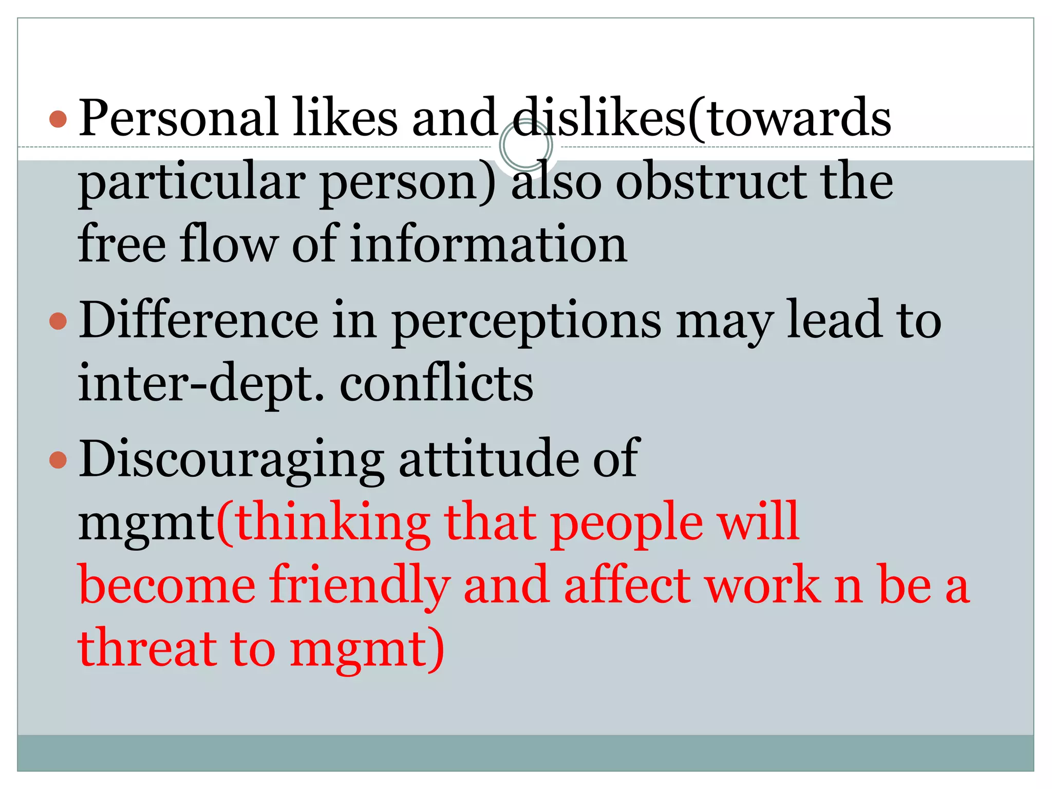  Personal likes and dislikes(towards
particular person) also obstruct the
free flow of information
 Difference in perceptions may lead to
inter-dept. conflicts
 Discouraging attitude of
mgmt(thinking that people will
become friendly and affect work n be a
threat to mgmt)
 