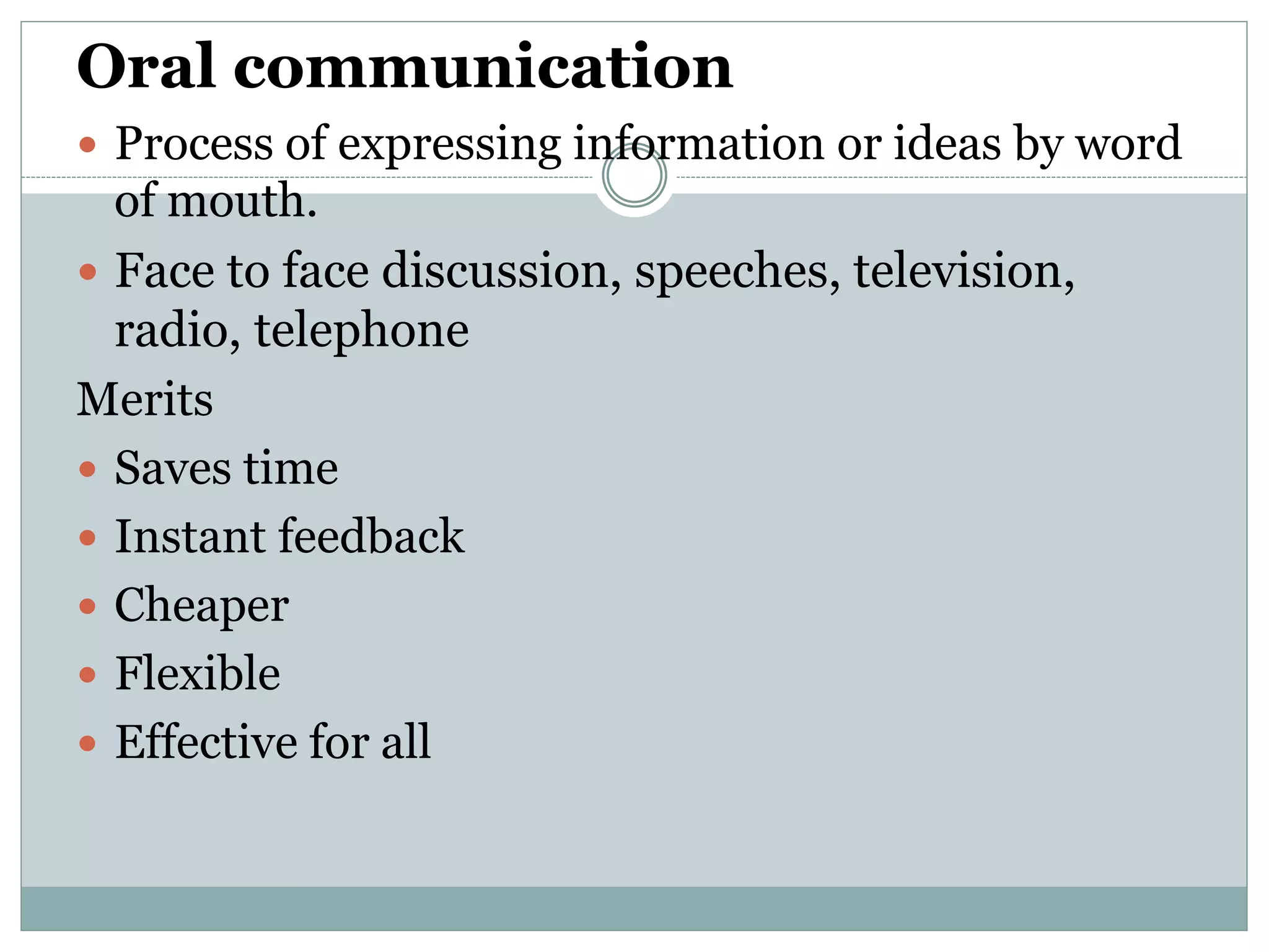 Oral communication
 Process of expressing information or ideas by word
of mouth.
 Face to face discussion, speeches, television,
radio, telephone
Merits
 Saves time
 Instant feedback
 Cheaper
 Flexible
 Effective for all
 