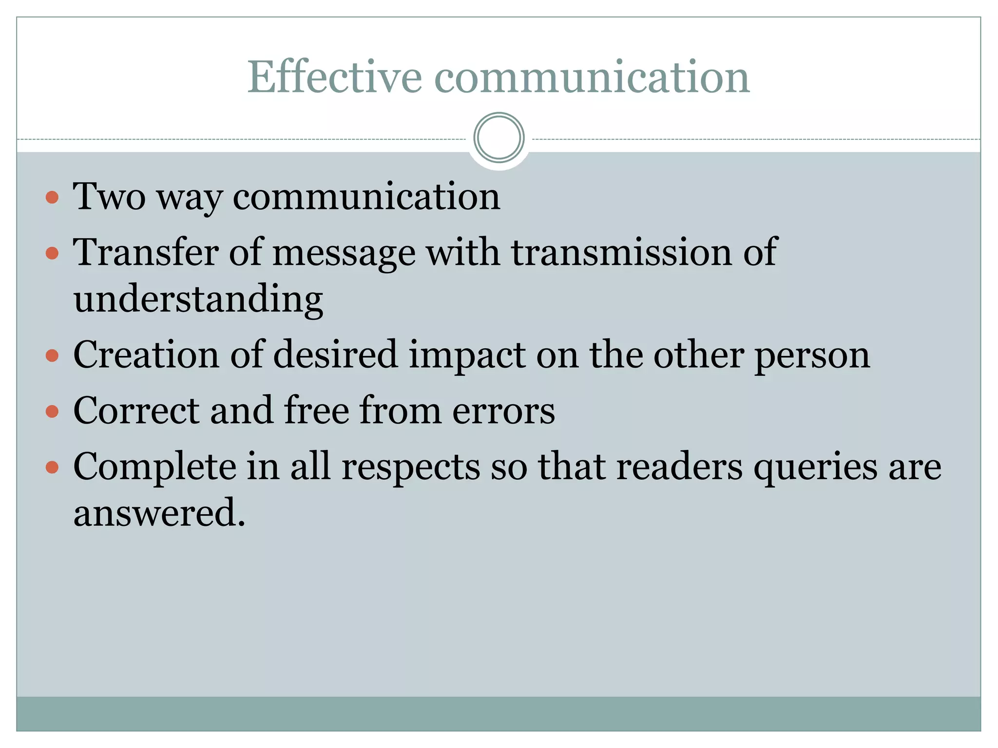 Effective communication
 Two way communication
 Transfer of message with transmission of
understanding
 Creation of desired impact on the other person
 Correct and free from errors
 Complete in all respects so that readers queries are
answered.
 