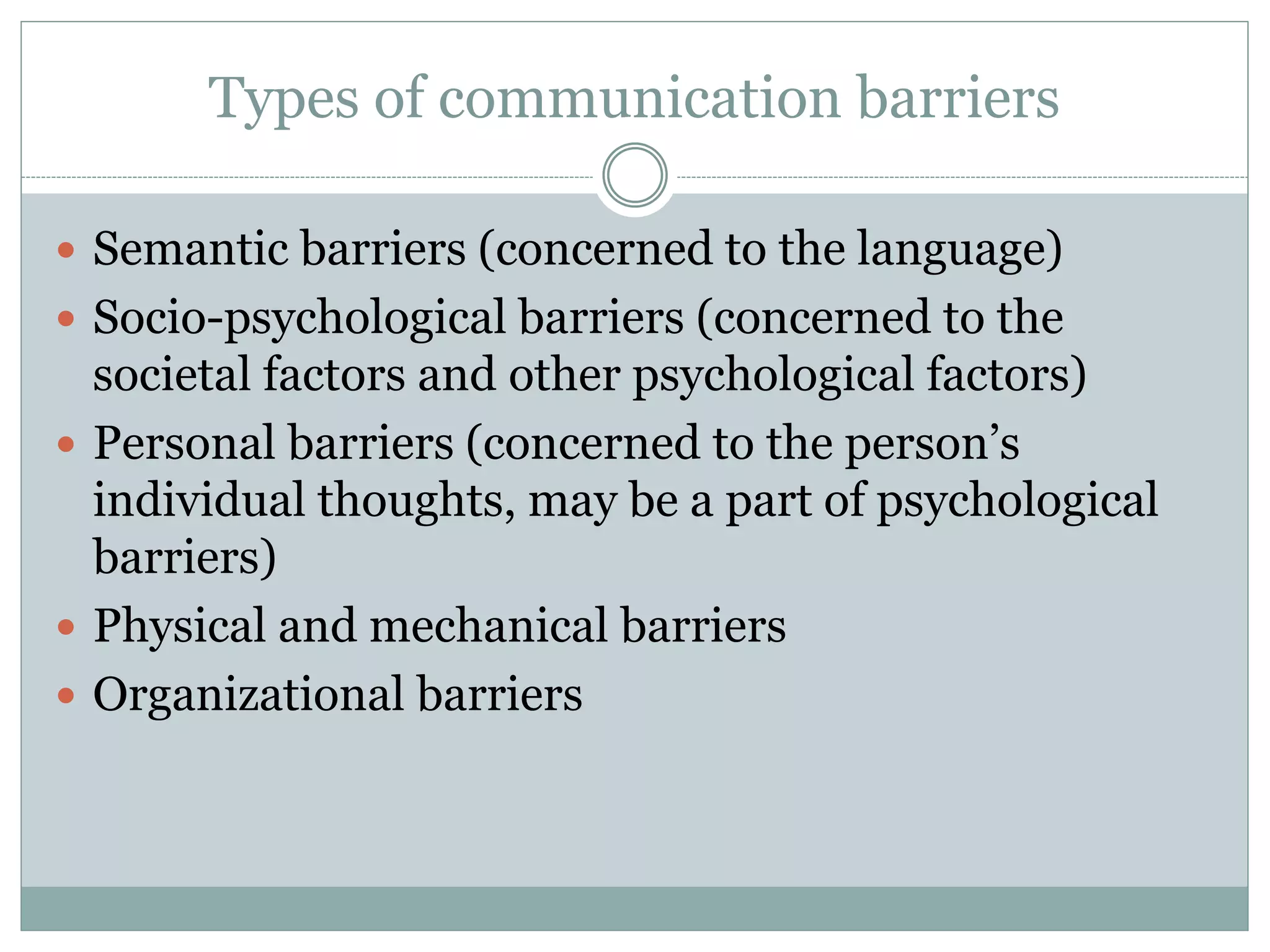 Types of communication barriers
 Semantic barriers (concerned to the language)
 Socio-psychological barriers (concerned to the
societal factors and other psychological factors)
 Personal barriers (concerned to the person’s
individual thoughts, may be a part of psychological
barriers)
 Physical and mechanical barriers
 Organizational barriers
 