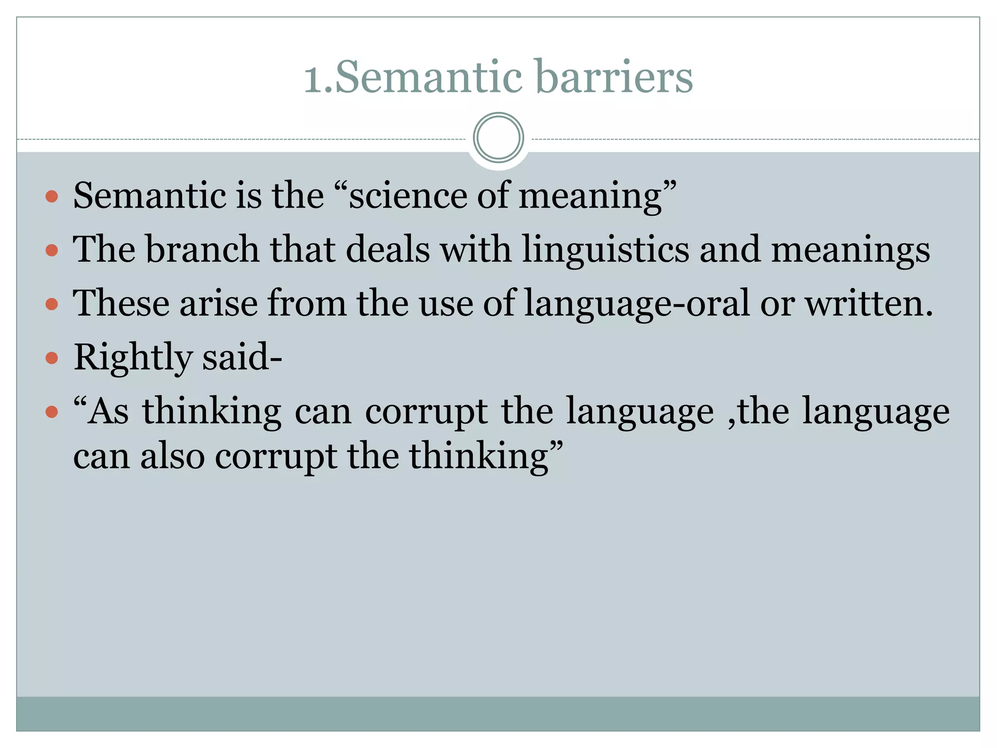 1.Semantic barriers
 Semantic is the “science of meaning”
 The branch that deals with linguistics and meanings
 These arise from the use of language-oral or written.
 Rightly said-
 “As thinking can corrupt the language ,the language
can also corrupt the thinking”
 