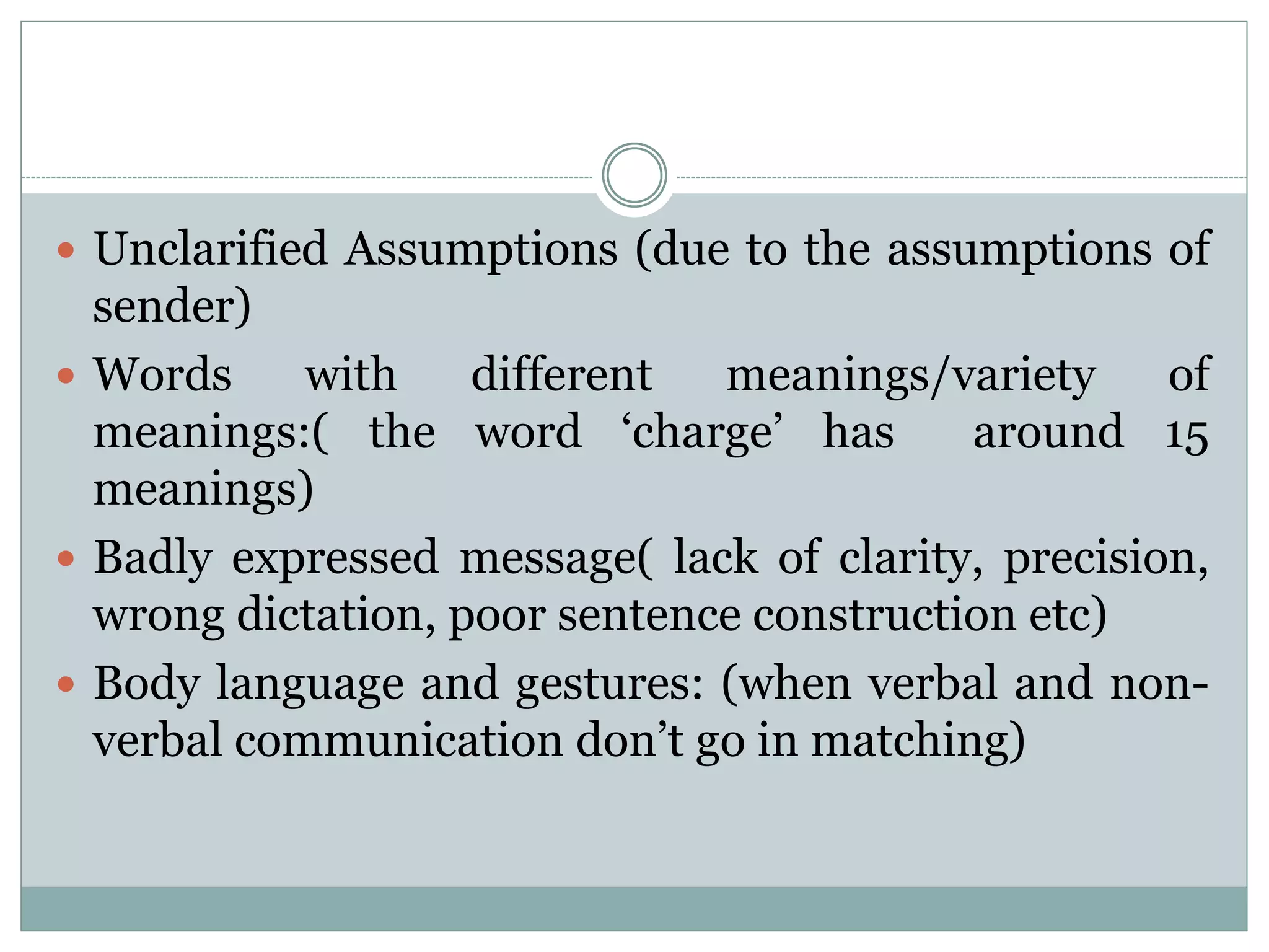  Unclarified Assumptions (due to the assumptions of
sender)
 Words with different meanings/variety of
meanings:( the word ‘charge’ has around 15
meanings)
 Badly expressed message( lack of clarity, precision,
wrong dictation, poor sentence construction etc)
 Body language and gestures: (when verbal and non-
verbal communication don’t go in matching)
 