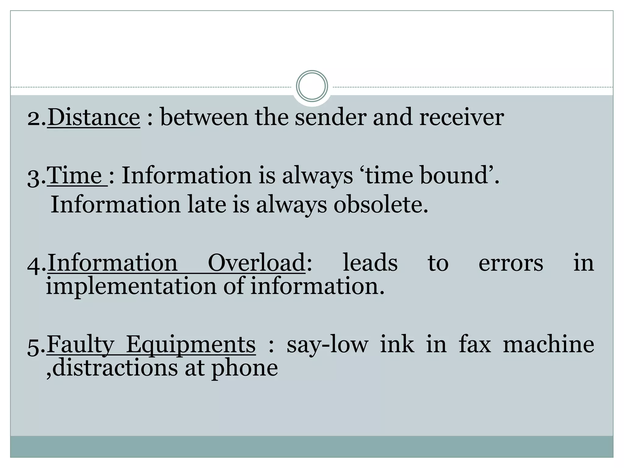 2.Distance : between the sender and receiver
3.Time : Information is always ‘time bound’.
Information late is always obsolete.
4.Information Overload: leads to errors in
implementation of information.
5.Faulty Equipments : say-low ink in fax machine
,distractions at phone
 