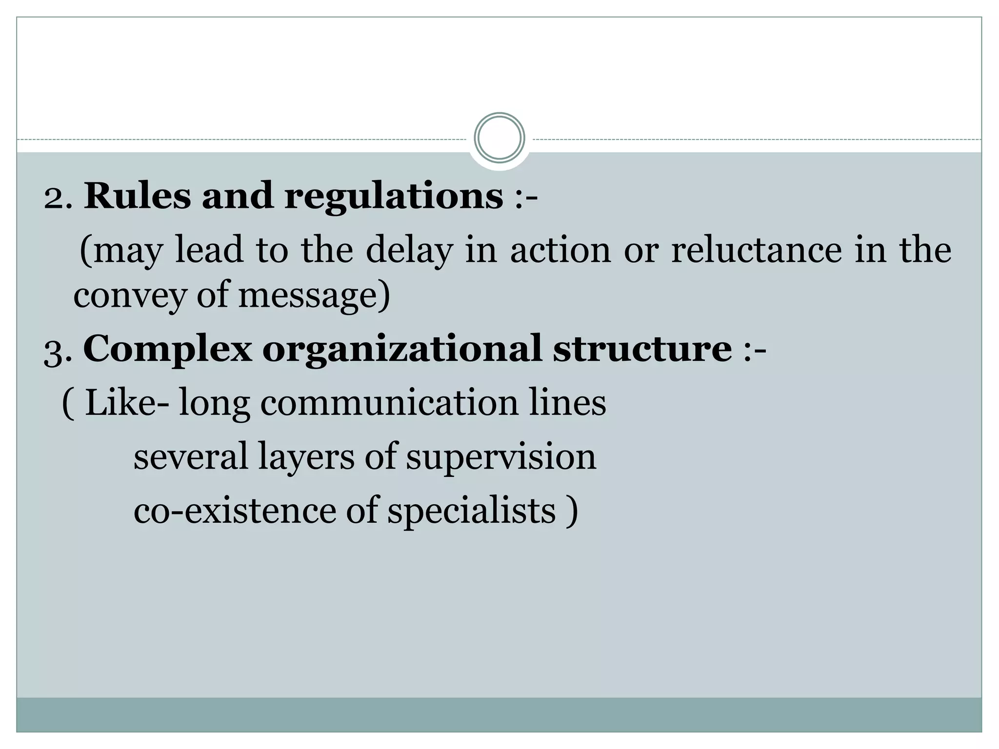 2. Rules and regulations :-
(may lead to the delay in action or reluctance in the
convey of message)
3. Complex organizational structure :-
( Like- long communication lines
several layers of supervision
co-existence of specialists )
 
